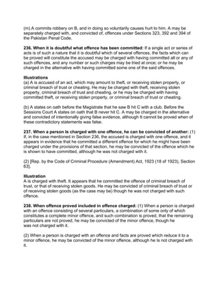 (m) A commits robbery on B, and in doing so voluntarily causes hurt to him. A may be
separately charged with, and convicted of, offences under Sections 323, 392 and 394 of
the Pakistan Penal Code.
236. When it is doubtful what offence has been committed: If a single act or series of
acts is of such a nature that it is doubtful which of several offences, the facts which can
be proved will constitute the accused may be charged with having committed all or any of
such offences, and any number or such charges may be tried at once; or he may be
charged in the alternative with having committed some one of the said offences.
Illustrations
(a) A is accused of an act, which may amount to theft, or receiving stolen property, or
criminal breach of trust or cheating. He may be charged with theft, receiving stolen
property, criminal breach of trust and cheating, or he may be charged with having
committed theft, or receiving stolen property, or criminal breach of trust or cheating.
(b) A states on oath before the Magistrate that he saw B hit C with a club. Before the
Sessions Court A states on oath that B never hit C. A may be charged in the alternative
and convicted of intentionally giving false evidence, although It cannot be proved when of
these contradictory statements was false.
237. When a person Is charged with one offence, he can be convicted of another: (1)
If, in the case mentioned in Section 236, the accused is charged with one offence, and it
appears in evidence that he committed a different offence for which he might have been
charged under the provisions of that section, he may be convicted of the offence which he
is shown to have committed, although he was not charged with it.
(2) [Rep. by the Code of Criminal Procedure (Amendment) Act, 1923 (18 of 1923), Section
63].
Illustration
A is charged with theft. It appears that he committed the offence of criminal breach of
trust, or that of receiving stolen goods. He may be convicted of criminal breach of trust or
of receiving stolen goods (as the case may be) though he was not charged with such
offence.
238. When offence proved included in offence charged: (1) When a person is charged
with an offence consisting of several particulars, a combination of some only of which
constitutes a complete minor offence, and such combination is proved, that the remaining
particulars are not proved, he may be convicted of the minor offence, though he
was not charged with it.
(2) When a person is charged with an offence and facts are proved which reduce it to a
minor offence, he may be convicted of the minor offence, although he Is not charged with
it.
 
