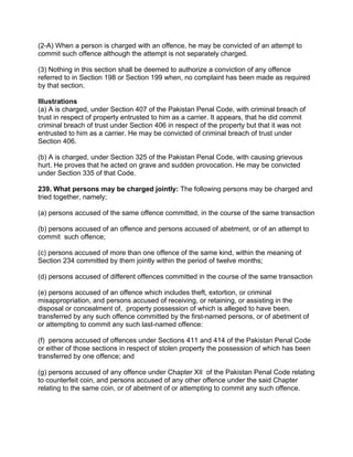 (2-A) When a person is charged with an offence, he may be convicted of an attempt to
commit such offence although the attempt is not separately charged.
(3) Nothing in this section shall be deemed to authorize a conviction of any offence
referred to in Section 198 or Section 199 when, no complaint has been made as required
by that section.
Illustrations
(a) A is charged, under Section 407 of the Pakistan Penal Code, with criminal breach of
trust in respect of property entrusted to him as a carrier. It appears, that he did commit
criminal breach of trust under Section 406 in respect of the property but that it was not
entrusted to him as a carrier. He may be convicted of criminal breach of trust under
Section 406.
(b) A is charged, under Section 325 of the Pakistan Penal Code, with causing grievous
hurt. He proves that he acted on grave and sudden provocation. He may be convicted
under Section 335 of that Code.
239. What persons may be charged jointly: The following persons may be charged and
tried together, namely;
(a) persons accused of the same offence committed, in the course of the same transaction
(b) persons accused of an offence and persons accused of abetment, or of an attempt to
commit such offence;
(c) persons accused of more than one offence of the same kind, within the meaning of
Section 234 committed by them jointly within the period of twelve months;
(d) persons accused of different offences committed in the course of the same transaction
(e) persons accused of an offence which includes theft, extortion, or criminal
misappropriation, and persons accused of receiving, or retaining, or assisting in the
disposal or concealment of, property possession of which is alleged to have been.
transferred by any such offence committed by the first-named persons, or of abetment of
or attempting to commit any such last-named offence:
(f) persons accused of offences under Sections 411 and 414 of the Pakistan Penal Code
or either of those sections in respect of stolen property the possession of which has been
transferred by one offence; and
(g) persons accused of any offence under Chapter XIl of the Pakistan Penal Code relating
to counterfeit coin, and persons accused of any other offence under the said Chapter
relating to the same coin, or of abetment of or attempting to commit any such offence.
 