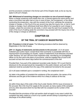 and the provisions contained in the former part of this Chapter shall, so far as may be,
apply to all such charges.
240. Withdrawal of remaining charges on conviction on one of several charges :
When a charge containing more heads than one, is framed against the same person and
when a conviction has been had on one or more of them, the complainant, or the officer
conducting the prosecution, may with the consent of the Court, withdraw the remaining
charge or charges, or the Court of its own accord may stay the inquiry into, or trial of, such
charge or charges- Such withdrawal shall have effect of an acquittal on such charge or
charges, unless the conviction be set aside, in which case the said Court (subject to the
order of the Court of setting aside the conviction) may proceed with the inquiry into or trial
of the charge or charge so withdrawn.
CHAPTER XX
OF THE TRIAL OF CASES BY MAGISTRATES
241. Procedure in trial of cases: The following procedure shall be observed by
Magistrates in the trial of cases.
[241 -A. Supply of statements and documents to the accused : (1) In all cases
instituted upon police report, except those tried summarily or punishable with fine or
imprisonment not exceeding six months, copies of statements of all witnesses recorded
under Sections 161 and 164 and of the inspection-note- recorded by an investigating
officer on his first visit to the place of occurrence, shall be supplied free of cost to the
accused not less than seven days before the commencement of the trial:
Provided that, if any part of the statement recorded under Section 161 is such that its
disclosure to the accused would be inexpedient in the public interest, such part of the
statement shall be excluded from the copy of the statement furnished to the accused.
(2) In all cases instituted upon a complaint in writing, the complainant shal!--
(a) state in the petition of complaint the substance of the accusation, the names of his
witnesses and the gist of the evidence which he is likely to adduce at the trial;
and
(b) within three days of the order of the Court under Section 204 for issue of process to
the accused, file in the Court for supply to the accused, as many copies of the complaint
and any other document which he has filed with his complaint as the number of the
accused:
Provided that the provisions of this sub-section shall not apply in any case in which the
complaint has been made by a Court or by a public servant acting or purporting to act in
discharge of his official duties],
 