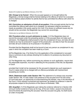 Section 241-A added by Law Reforms Ordinance, XIl of 1972.
242. Charge to be framed : When the accused appears or is brought before the
Magistrate, a formal charge shall be framed relating to the offence of which he is accused
and he shall be asked whether he admits that he has committed the offence with which he
is charged.
243. Conviction on admission of truth of accusation: If the accused admits that he has
committed the offence [with which he is charged], his admission shall be recorded as
nearly as possible in the words used by him; and, if he shows no sufficient cause why he
should not be convicted, the Magistrate may convict him accordingly.
Words subs- by Law Reforms Ordinance, XII of 1972.
244. Procedure when no such admission is made: (1) If the Magistrate does not
convict the accused under the preceding section or if the accused does not make such
admission, 'the Magistrate shall proceed to hear the complainant (if any), and take all such
evidence as may be produced In support of the prosecution, and also to hear the accused
and take all such evidence as he produces in his defence:
Provided that the Magistrate shall not be bound to hear any person as complainant tn any
case in which the complaint has been made by a Court.
(2)The Magistrate may, if he thinks fit on the application of the complainant or accused
issue a summons to any witness directing him to attend or to produce any document or
other thing.
(3) The Magistrate may, before summoning any witness on such application, require that
his reasonable expenses, incurred in attending for the purposes of the trial, be deposited
in Court:
provided that it shall not be necessary for the accused to deposit any such expenses in
Court in cases where he is charged with an offence punishable with imprisonment
exceeding six months.
244-A. Statement made under Section 164: The statement of a witness duty recorded
under Section 164, if it was made in the presence of the accused and if he had notice
of it and was given, an opportunity of cross-examining the witness, may in the discretion of
the Court, if such witness is produced and examined, be treated as evidence in case for
all purposes subject to the provisions of the Qanun-e-Shahadat, 1984.
245. Acquittal: (1) If the Magistrate upon taking the evidence referred to in Section 244
and such further evidence (if any) as he may, of his own motion, cause to be produced,
and (if he thinks fit) examining the accused, finds the accused not guilty, he shall record
an order of acquittal.
 