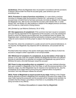 (2) Sentence: Where the Magistrate does not proceed in accordance with the provisions
of Section 349 he shall if he finds the accused guilty, pass sentence upon him
according to taw.
245-A. Procedure in cases of previous convictions: In a case where a previous
conviction is charged under the provisions of Section 221, sub-section (7), and the
accused does not admit that he had been previously convicted as alleged in the charges
the Magistrate may, after he has convicted the accused under Section 243, or under
Section 245, sub-section (2), take evidence in respect of the alleged previous conviction,
and if he does so, shall record a finding thereon.
246. [Omitted by Law Reforms Ordinance, XII of 1972].
247. Non-appearance of complainant: If the summons has been issued on complaint,
and upon the day appointed for the appearance of the accused, or any day subsequent
thereto to which the hearing may be adjourned, the complainant does not appear, the
Magistrate shall, notwithstanding anything hereinbefore contained, acquit the accused,
unless for some reasons he thinks proper to adjourn the hearing of the case to some other
day :
Provided that, where the complainant is a public servant and his personal attendance, is
not required, the Magistrate may dispense with his attendance, and proceed with the
cage:
Provided further that nothing in this section shall apply where the offence of which the
accused is charged is either cognizable or non-compoundable.
248. Withdrawal of complaint: If a complainant, at any time before a final order is:
passed -in any case under this Chapter satisfies the Magistrate that there are sufficient
grounds for permitting him to withdraw his complaint the Magistrate may permit him to
withdraw the same, and shall thereupon acquit the accused.
249. Power to stop proceeding when no complaint: In any case instituted otherwise
than upon complaint, a Magistrate of the First Class, or with the previous-sanction of the
Sessions Judge, any other Magistrate may for reasons to be recorded by him, stop the
proceedings at any stage without pronouncing any judgment either of acquittal or
conviction; and may thereupon release the accused.
249-A. Power of Magistrate to acquit accused at any stage: Nothing in this Chapter
shall be deemed to prevent a Magistrate from acquitting an accused at any stage of the
case if after hearing the prosecutor and the accused and for reasons to be recorded, he
considers that the charge is groundless or that there is no probability of the accused
being convicted of any offence.
Frivolous Accusations in cases tried by Magistrate
 