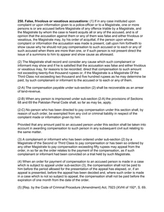 250. False, frivolous or vexatious accusations: (1) If in any case instituted upon
complaint or upon information given to a police-officer or to a Magistrate, one or more
persons is or are accused before Magistrate of any offence triable by a Magistrate, and
the Magistrate by whom the case is heard acquits all or any of the accused, and is of
opinion that the accusation against them or any of them was false and either frivolous or
vexatious, the Magistrate may, by his order of acquittal, if the person upon whose
complaint or information the accusation was made is present, call upon him forthwith to
show cause why he should not pay compensation to such accused or to each or any of
such accused when there are more than one, or if such person is not present direct the
issue of a summons to him to appear and show cause as aforesaid.
(2) The Magistrate shall record and consider any cause which such complainant or
informant may show and if he is satisfied that the accusation was false and either frivolous
or vexatious may, for reasons to be recorded, direct that compensation to such amount
not exceeding twenty-five thousand rupees or, if the Magistrate is a Magistrate Of the
Third Class not exceeding two thousand and five hundred rupees as he may determine be
paid, by such complainant or informant to the accused or to each or any of them.
(2-A) The compensation payable under sub-section (2) shall be recoverable as an arrear
of land-revenue.
(2-B) When any person is imprisoned under sub-section (2-A) the provisions of Sections
68 and 69 the Pakistan Penal Code shall, so far as may be, apply.
(2-C) No person who has been directed to pay compensation under this section shall, by
reason of such order, be exempted from any civil or criminal liability in respect of the
complaint made or information given by him:
Provided that any amount paid to an accused person under this section shall be taken into
account in awarding compensation to such person in any subsequent civil suit relating to
the same matter.
(3) A complainant or informant who has been ordered under sub-section (2) by a
Magistrate of the Second or Third Class to pay compensation or has been so ordered by
any other Magistrate to pay compensation exceeding fifty rupees may appeal from the
order, in so far as the order relates to the payment of the compensation, as if such
complainant or informant had been convicted on a trial held by such Magistrate.
(4) When an order for payment of compensation to an accused person is made in a case
which is subject to appeal under sub-section (3), the compensation shall not be paid to
him before the period allowed for the presentation of the appeal has elapsed, or, if an
appeal is presented, before the appeal has been decided and, where such order is made
in a case which is not so subject to appeal, the compensation shall not be paid before the
expiration of one month from the date of the order.
(5) [Rep. by the Code of Criminal Procedure (Amendment) Act, 7923 (XVHI of 192^, S. 69.
 