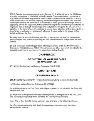 250-A. Special summons in case of petty offences: (1) Any Magistrate of the fif9t Class
specially empowered in this behalf by the Provincial Government taking cognizance of
any offence punishable only with fine shall, except for reasons to be recorded in writing,
issue summons to the accused requiring him either to appear before him on a specified
date in person or by an advocate or, if he desires to plead .guilty to the charge, without
appearing before the Magistrate, to transmit to the Magistrate before the specified date, by
registered post or through a messenger, the said plea in writing and the amount of fine
specified in the summons or, if he desires to appear by an advocate and .to plead guilty to
the charge, to authorise, in writing such advocate t6 plead guilty to the charge on his
behalf and to pay the fine :
Provided that the amount of the fine specified in such summons shall not be less than
twenty-five per cent. nor more than fifty per cent. of the maximum fine provided for such
offence.
(2) Sub-section (1) shall not apply to an offence punishable under the Motor Vehicles
Ordinance, 1965 (Ordinance XIX of 1965), or under any other law, which provides for the
accused person being convicted in his absence on a plea of guilty.
CHAPTER XXI
OF THE TRIAL QF WARRANT CASES
BY MAGISTRATES
251 & 259. [Omitted by Law Reforms Ordinance, XII of 1972].
CHAPTER XXII
OF SUMMARY TRIALS
260. Power to try summarily: (1) Notwithstanding anything contained in this Code--
(a) [Omitted by Law Reforms Ordinance, XII of 1972],
(b) any Magistrate of the First Class specially empowered in this behalf by the Provincial
Government, and
(c) any Bench of Magistrates invested with the powers of a Magistrate of the First Class
and especially empowered in this behalf by the Provincial Government,
may, if he or they think fit, try in a summary way alt or any of the following offences:
(a) offences not punishable with death, transportation or imprisonment for a term
exceeding six months;
 