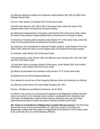 (b) offences relating to weights and measures under Sections 264, 265 and 266 of the
Pakistan Penal Code;
(c) hurt, under clause (i) of section 337-A of the same Code;
(d) theft under Sections 379, 380 or 381 of the same Code, where the value of the
property stolen does not exceed ten thousand rupees;
(e) dishonest misappropriation of property under Section 403 of the same Code, where
the value of the property misappropriated does not exceed so ten thousand rupees ;
(f) receiving or retaining stolen property under Section 411 of the same Code, where the
value of such property does not exceed ten thousand rupees;
(g) assisting in the concealment or disposal of stolen property, under Section 414 of the
same Code, where the value of such property does not exceed ten thousand rupees;
(h) mischief, under Section 247 of the same Code;
(i) house-trespass, under Section 448, and offences under Sections 451, 453, 454, 456
and 457 of the same Code-
(j) insult with intent to provoke a breach of the peace, under Section 504. and criminal
intimidation, under Section 506 of the same Code;
(jj) offence of personation at an election under Section 171-F of the same Code;
(k) abetment of any of the foregoing offences;
(l) an attempt to commit any of the foregoing offences, when such attempt is an offence;
(m) offences under Section 20 of the Cattle-Trespass Act, 1871.
Proviso : [Omitted by Law Reforms Ordinance, XII of 1972].
(2) When in the course of a summary trial it appears to the Magistrate or Bench that the
case is one which is of a character which renders it undesirable that it should be tried
summarily, the Magistrate or Bench shall recall any witnesses who may have been
examined and proceed to rehear the case in manner provided by this Code.
261. Power to invest Bench of Magistrates invested with less powers: The Provincial
Government may on the recommendation of: High Coon confer on any Bench of
Magistrates invested with the powers of a Magistrate of the Second or Third Class power
to try summarily all or any of the following offences:-
 