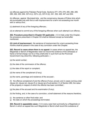 (a) offences against the Pakistan Penal Code, Sections 277. 278, 279, 285, 286, 289.
290, 292, 293, 294, 337-A (i), 337-L (2), 337-H (2), 341, 352, 426, 447 and 504;
(b) offences against Municipal Acts, and the conservancy clauses of Police Acts which
are punishable only with fine or with imprisonment for a term not exceeding one month
with or without fine ;
(c) abetment of any of the foregoing offences ;
(d) an attempt to commit any of the foregoing offences when such attempt is an offence. .
262. Procedure prescribed in Chapter XX applicable : (1) In trials under this Chapter,
the procedure prescribed in Chapter XX shall be followed except as hereinafter
mentioned.
(2) Limit of imprisonment : No sentence of imprisonment for a term exceeding three
months shall be passed in the case of any conviction under this Chapter.
263. Record in cases where there is no appeal: In cases where no appeal ties, the
Magistrate or Bench of Magistrates need not record the evidence of the witnesses or
frame a formal charge; but he or they shall enter in such form as the Provincial
Government may direct the, following particulars :--
(a) the serial number;
(b) the date of the commission of the offence;
(c) the date of the report or complaint;
(d) the name of the complainant (if any);
(e) the name, parentage and residence of the accused ;
(f) the offence complained of and the offence (if any), proved, and in cases coming under
clause (d), clause (e), clause (f) or clause (g) of sub-section (1) of Section 260, the value
of the property in respect of which the offence has been committed ;
(g) the plea of the accused and his examination (if any);
(h) the finding, and, in the case of a conviction, a brief statement of the reasons therefore;
(i) the sentence or other final order; and
(j) the date on which the proceedings terminated.
264. Record in appealable cases: (1) In every case tried summarily by a Magistrate or
Bench in which an appeal ties such Magistrate or Bench shall record the substance of
 