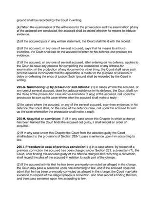 ground shall be recorded by the Court in-writing.
(4) When the examination of the witnesses for the prosecution and the examination pf any
of the accused are concluded, the accused shall be asked whether he means to adduce
evidence.
(5) If the accused puts in any written statement, the Court shall file it with the record.
(6) If the accused, or any one of several accused, says that ha means to adduce
evidence, the Court shall call on the accused to/enter on his defence and produce his
evidence.
(7) If the accused, or any one of several accused, after entering on his defence, applies to
the Court to issue any process for compelling the attendance of any witness for
examination or the production of any document or other thing, the Court shall issue such
process unless it considers that the application is made for the purpose of vexation or
delay or defeating the ends of justice. 3uch 'ground shall be recorded by the Court in
writing.
265-G. Summoning up by prosecutor and defence: (1) in cases Where the accused, or
any one of several accused, does hot adduce evidence in his defence, the Court shall, on
the close of the prosecution case and examination (if any) of the accused, call upon the
prosecutor to sum up his case where after the accused shall make a reply -
(2) In cases where the accused, or any of the several accused, examines evidence, in his
defence, the Court shall, on the close of the defence case, call upon the accused to sum
up the case whereafter the prosecutor shall make a reply.
265-H. Acquittal or conviction: (1) if in any case under this Chapter in which a charge
has been framed the Court finds the accused not guilty, it shall record an order of
acquittal.
(2) If in any case under this Chapter the Court finds the accused guilty the Court
shall/subject to the provisions of Section 265-1, pass a sentence upon him according to
law.
265-I. Procedure in case of previous conviction: (1) In a case where, by reason of a
previous conviction the accused has been charged under Section 221, sub-section (7), the
Court, after finding the-accused guilty of the offence charged and recording a conviction,
shall record the plea of the accused in relation to such part of the charge.
(2) If the accused admits that he has been previously convicted as alleged in the charge,
the Court may pass a sentence upon him according to law, and if the accused does not
admit that he has been previously convicted as alleged in the charge, the Court may take
evidence m respect of the alleged previous conviction, and shall record a finding thereon,
and then pass sentence upon him according to law,
 