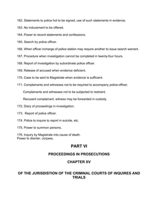 162. Statements to police hot to be signed, use of such statements in evidence.
163. No inducement to be offered.
164. Power to record statements and confessions.
165. Search by police officer.
166. When officer incharge of police station may require another to issue search warrant.
167. Procedure when investigation cannot be completed in twenty-four hours.
168. Report of investigation by subordinate police officer.
169. Release of accused when evidence deficient.
170. Case to be sent to Magistrate when evidence is sufficient.
171. Complainants and witnesses not to be required to accompany police-officer.
Complainants and witnesses not to be subjected to restraint.
Recusant complainant, witness may be forwarded in custody.
172. Diary of proceedings in investigation.
173. Report of police officer.
174. Police to inquire to report in suicide, etc.
175. Power to summon persons.
176. Inquiry by Magistrate into cause of death.
Power to disinter, corpses.
PART VI
PROCEEDINGS IN PROSECUTIONS
CHAPTER XV
OF THE JURISDISTION OF THE CRIMINAL COURTS OF INQUIRES AND
TRIALS
 