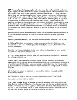 337. Tender of pander to accomplice: (1) In the case of any offence triable exclusively
by the High Court or Court of Session, or any offence punishable with imprisonment which
may extend to ten years, or any offence punishable under Section 211 of the Pakistan
Penal Code with imprisonment which may extend to seven years, or any offence under-
any of the following sections of the Pakistan Penal Code, namely, Sections 216-A. 369.
401, 435 and 477-A, [officer incharge of the prosecution in the district] may, at any stage
of investigation or inquiry into or the trial of the offence, with a view to obtaining the
evidence of any person supposed to have been directly or indirectly concerned in or privy
to the offence, tender a pardon to such person on condition of his making a full and true
disclosure of the whole of the circumstances within his knowledge relative to the offence
and to every other person concerned, whether as principal or abettor, in the commission
thereof:
provided that no person shall be tendered pardon who is involved in an offence relating to
hurt or qatl without permission of the victim or as the case may be of the heirs of the
victim.
Proviso: [Omitted by Federal Laws (Revision and Declaration) Ordinance XXVII of 1981].
(1-A) Every Magistrate who tenders a pardon under sub-section (1) shall record his
reasons, for so doing and shall on application made by the accused, furnish him. with a
copy of such record :
Provided that the accused all pay for the same unless the Magistrate for some special
reason thinks fit to furnish it free of cost.
(2) Every person accepting a tender under this section shall be examined as a witness in
the subsequent trial, if any.
(2-A) In every case where a person has accepted a tender of pardon and has been
examined under sub-section (2), the Magistrate before whom the proceedings are pending
shall, if he is satisfied that there are reasonable grounds for believing that the accused is
guilty of an offence, commit him for trial to the Court of Session or High Court, as the case
may be-
(3) Such person, unless he is already on bail, shall be detained in custody until the
termination of the trial.
(4) [Repealed by Code of Criminal Procedure (Amendment) Act. XVIII of 1923].
Subs. by Ordinance, XXXVII of 2001. dt 13-8-2001.
338. Power to grant tender of pardon: At any time before the judgment is passed the
High Court or the Court of Session trying the case may, with the view of obtaining on the
trial the evidence of any person supposed to have been directly or indirectly concerned in,
or privy to, any such offence, tender, or order the [officer-in-charge of the prosecution in
the district] to tender a pardon on the same condition to such person:
 