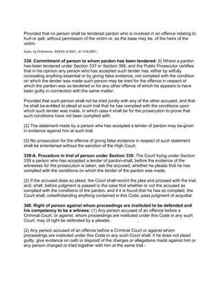 Provided that no person shall be tendered pardon who is involved in an offence relating to
hurt or qatl; without permission of the victim or. as the base may be, of the heirs of the
victim.
Subs. by Ordinance, XXXVII of 2001. dt 13-8-2001.
339. Commitment of person to whom pardon has been tendered: (l) Where a pardon
has-been tendered under Section 337 or Section 388, and the Public Prosecutor certifies
that in his opinion any person who has accepted such tender has, either by wilfully
concealing anything essential or by giving false evidence, not complied with the condition
on which the tender was made such person may be tried for the offence in respect of
which the pardon was so tendered or for any other offence of which he appears to have
been guilty in connection with the same matter:
Provided that such person shall not be tried jointly with any of the other accused, and that
he shall be-entitled to plead at such trial that he has complied with the conditions upon
which such tender was made, in which case it shall be for the prosecution to prove that
such conditions have not been complied with.
(2) The statement made by a person who has accepted a tender of pardon may be-given
in evidence against him at such trial.
(3) No prosecution for the offence of giving false evidence in respect of such statement
shall be entertained without the sanction of the High Court.
339-A. Procedure in trial of person under Section 339: The Court trying under Section
339 a person who has accepted a tender of pardon-shall, before the evidence of the
witnesses for the prosecution is taken, ask the accused, whether he pleads that he has
complied with the conditions on which the tender of the pardon was made.
(2) If the accused does so plead, the Court shall record the plea and proceed with the trial,
and, shall, before judgment is passed in the case find whether or not the accused as
complied with the conditions of the pardon, and if it is found that he has so complied, the
Court shall, notwithstanding anything contained in this Code, pass judgment of acquittal.
340. Right of person against whom proceedings are instituted to be defended and
his competency to be a witness: (1) Any person accused of an offence before a
Criminal Court, or against, whom proceedings are instituted under this Code in any such
Court, may of right be defended by a pleader. .
(2) Any person accused of an offence before a Criminal Court or against whom
proceedings are instituted under this Code in any such Court shall, if he does not plead
guilty, give evidence on oath in disproof of the charges or allegations made against him or
any person charged or tried together with him at the same trial -
 