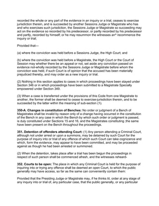 recorded the whole or any part of the evidence in an inquiry or a trial, ceases to exercise
jurisdiction therein, and is succeeded by another Sessions Judge or Magistrate who has
and who exercises such jurisdiction, the Sessions Judge or Magistrate so succeeding may
act on the evidence so recorded by his predecessor, or partly recorded by his predecessor
and partly, recorded by himself; or he may resummon the witnesses an^ recommence the
inquiry or trial;
Provided that—
(a) where the conviction was held before a Sessions Judge, the High Court; and
(b) where the conviction was held before a Magistrate, the High Court or the Court of
Session may whether there be an appeal or not, set aside any conviction passed on
evidence not-wholly recorded by the Sessions Judge or Magistrate before whom the
conviction was held, if such Court is of opinion that the accused has been materially
prejudiced thereby, and may order as a new inquiry or trial.
(2) Nothing in this section applies to cases in which proceedings have been stayed under
Section 346 or in which proceedings have been submitted to a Magistrate Specially
empowered under Section 349.
(3) When a case is transferred under the provisions of this Code from one Magistrate to
another, the former shall be deemed to cease to exercise-jurisdiction therein, and to be
succeeded by the latter within the meaning of sub-section (1).
350-A. Changes in constitution of Benches: No order or judgment of a Bench of
Magistrates shall be invalid by reason only of a change having occurred in the constitution
of the Bench in any case in which the Bench by which such order or judgment is passed,
is duly constituted under Sections 15 and 16, and the Magistrates constituting ;the same
have been present on the Bench throughout the proceedings.
351. Detention of offenders attending Court: (1) Any person attending a Criminal Court,
although not under arrest or upon a summons, may be detained by such Court for the
purpose of inquiry into or trial of any offence of which such Court can take cognizance and
which, form the evidence, may appear to have been committed, and may be proceeded
against as though he had been arrested or summoned.
(2) When the detention, takes place after a trial has been begun the proceedings in
respect of such person shall be commenced afresh, and the witnesses reheard-
352. Courts to be open: The place in which any Criminal Court is held for the purpose of
inquiring into or trying any offence shall be deemed an open Court, to which the public
generally may have access, so far as the same can conveniently contain them:
Provided that the Presiding Judge or Magistrate may, if he thinks tit, order at any stage of
any inquiry into or trial of, any particular case, that the public generally, or any particular
 