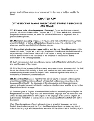 person, shall not have access to, or be or remain in, the room or building used by the
Court.
CHAPTER XXV
OF THE MODE OF TAKING AWRECORDING EVIDENCE IN INQUIRIES
AND TRIALS
353. Evidence to be taken in presence of accused: Except as otherwise expressly
provided, all evidence taken under Chapters XX, XXI, XXII and XXIl-A shall be taken in
the presence of the accused, or, when his personal attendance is dispensed with, in
presence of his pleader.
354. Manner of recording evidence: In inquiries and trials (other than summary trials)
under the Code by or before a Magistrate or Sessions Judge, the evidence of the
witnesses shall be recorded in the following, manner.
355. Record in trials of certain cases by First and Second Class Magistrates: (1) In
cases tried under Chapter XX or XXII by a Magistrate of the First or Second Class and in
all proceedings under Section 514 (if not in the course of a trial), the Magistrate shall
make a memorandum of the substance of the evidence of each witness as the
examination of the witness proceeds.
(2) Such memorandum shall be written and signed by the Magistrate with his Own hand,
and shall form part of the record.
(3) If the Magistrate is prevented from making a memorandum as above required, he shall
record the reason of his inability to do so, and shall cause such memorandum to be
made in writing from his dictation in open Court, and shall sign the same and such
memorandum shall form part of the record.
356. Record in other cases: (1) |n the trials before Courts of Session and in inquiries
under Chapter XII the evidence of each witness shall be taken down in writing in the
language of the Court by the Magistrate or Sessions Judge, or in his presence and
nearing and under his personal direction and superintendence and shall be signed by the
Magistrate or Sessions Judge.
(2) Evidence given in English: When the evidence of such witness is given in English the
Magistrate or Sessions Judge may take it down in that language with his own hand, and,
unless the accused is familiar with English, or the language of the Court is English, an
authenticated translation of such evidence in the language of the Court shall form part of
the record.
(2-A) When the evidence of such witness is given in any other language, not being
English, than the language of the Court, the Magistrate or Sessions Judge may take it
down in that language with his own hand, or cause it to be taken down in that language in
 