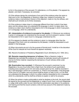 to him in the presence of the accused, if in attendance, or of his pleader, if he appears by
pleader, and shall, if necessary, be corrected.
(2) If the witness denies the correctness of any part of the evidence when the same is
read over to him, the Magistrate or Sessions Judge may, instead of correcting, the
evidence make a memorandum thereon of the objection, made to it by the witness, and
shall add such remarks as he thinks necessary.
(3) If the evidence is taken down in a language different from that in which it has been
given and the witness does not understand the language in which it is taken down, the
evidence so taken down shall be interpreted to him in the language in which it was given,
or in a language, which he understands.
361. Interpretation of evidence to accused or his pleader: (1) Whenever any evidence
is given in a language not understood by the accused, and he is present in person, it shall
be interpreted to him in open Court in a language understood by him.
(2) If he appears by pleader and the evidence is given in a language other than the
language of the Court, and not understood by the pleader, it shall be interpreted to such
pleader in that language.
(3) When documents are put in for the purpose of formal proof, it shall be in the discretion
of the Court to interpret as much thereof as appears necessary.
362. Record of evidence in Presidency Magistrate's Court: [Omitted by A.0. 1949, Sch.].
363. Remarks respecting demeanour of witness: When a Sessions Judge or
Magistrate has recorded the evidence of a witness he shall also record such remarks (if
any) as he thinks material; respecting the demeanour of such witness whilst under
examination.
364. Examination how recorded: (1) Whenever the accused is examined, by any
Magistrate or by any Court other than a High Court, the whole of such examination
including every question put to him and every answer given by him, shall be recorded in
full, in the language in which he is examined, or, if that is not practicable, in the language
of the Court or in English; and such record shall be shown or read, to him, or if he does
not understand the language in which it is written shall be interpreted to him in language
which he understands, and he shaft be at liberty to explain or add to his answers.
(2) When the whole is made conformable to what he declares is the truth, the record shall
be signed by the accused and the Magistrate or Judge of such Court, and such Magistrate
or Judge shall certify under his own hand that the examination was taken in his presence
and hearing and that the record contains a full and true account of the statement made by
the accused.
 