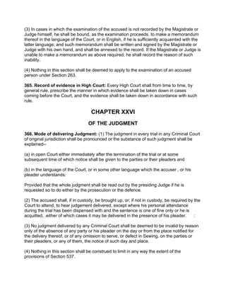 (3) In cases in which the examination of the accused is not recorded by the Magistrate or
Judge himself, he shall be bound, as the examination proceeds, to make a memorandum
thereof in the language of the Court, or in English, if he is sufficiently acquainted with the
latter language; and such memorandum shall be written and signed by the Magistrate or
Judge with his own hand, and shall be annexed to the record. If the Magistrate or Judge is
unable to make a memorandum as above required, he shall record the reason of such
inability.
(4) Nothing in this section shall be deemed to apply to the examination of an accused
person under Section 263.
365. Record of evidence in High Court: Every High Court shall from time to time, by
general rule, prescribe the manner in which evidence shall be taken down in cases
coming before the Court, and the evidence shall be taken down in accordance with such
rule.
CHAPTER XXVI
OF THE JUDGMENT
366. Mode of delivering Judgment: (1) The judgment in every trial in any Criminal Court
of original jurisdiction shall be pronounced or the substance of such judgment shall be
explained--
(a) in open Court either immediately after the termination of the trial or at some
subsequent time of which notice shall be given to the parties or their pleaders and
(b) in the language of the Court, or in some other language which the accuser , or his
pleader understands:
Provided that the whole judgment shall be read out by the presiding Judge if he is
requested so to do either by the prosecution or the defence.
(2) The accused shall, if in custody, be brought up, or; if not in custody, be required by the
Court to attend, to hear judgement delivered, except where his personal attendance
during the trial has been dispensed with and the sentence is one of fine only or he is
acquitted, .either of which cases it may be delivered in the presence of his pleader. :
(3) No judgment delivered by any Criminal Court shall be deemed to be invalid by reason
only of the absence of any party or his pleader on the day or from the place notified for
the delivery thereof, or of any omission to serve, or defect in Sewing, on the parties or
their pleaders, or any of them, the notice of such day and place.
(4) Nothing in this section shall be construed to limit in any way the extent of the
provisions of Section 537.
 