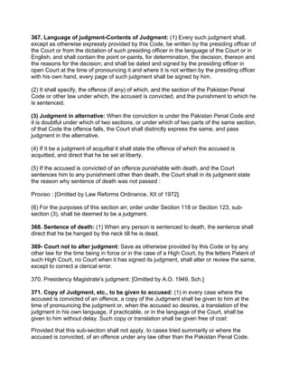 367. Language of judgment-Contents of Judgment: (1) Every such judgment shall,
except as otherwise expressly provided by this Code, be written by the presiding officer of
the Court or from the dictation of such presiding officer in the language of the Court or in
English; and shall contain the point or-paints, for determination, the decision, thereon and
the reasons for the decision; and shall be dated and signed by the presiding officer in
open Court at the time of pronouncing it and where it is not written by the presiding officer
with his own hand, every page of such judgment shall be signed by him.
(2) It shall specify, the offence (if any) of which, and the section of the Pakistan Penal
Code or other law under which, the accused is convicted, and the punishment to which he
is sentenced.
(3) Judgment in alternative: When the conviction is under the Pakistan Penal Code and
it is doubtful under which of two sections, or under which of two parts of the same section,
of that Code the offence falls, the Court shall distinctly express the same, and pass
judgment in the alternative.
(4) If it be a judgment of acquittal it shall state the offence of which the accused is
acquitted, and direct that he be set at liberty.
(5) If the accused is convicted of an offence punishable with death, and the Court
sentences him to any punishment other than death, the Court shall in its judgment state
the reason why sentence of death was not passed :
Proviso : [Omitted by Law Reforms Ordinance, XII of 1972].
(6) For the purposes of this section an; order under Section 118 or Section 123, sub-
section (3), shall be deemed to be a judgment.
368. Sentence of death: (1) When any person is sentenced to death, the sentence shall
direct that he be hanged by the neck till he is dead.
369- Court not to alter judgment: Save as otherwise provided by this Code or by any
other law for the time being in force or in the case of a High Court, by the letters Patent of
such High Court, no Court when it has signed its judgment, shall alter or review the same,
except to correct a clerical error.
370. Presidency Magistrate's judgment: [Omitted by A.O. 1949, Sch.]
371. Copy of Judgment, etc., to be given to accused: (1) in every case where the
accused is convicted of an offence, a copy of the Judgment shall be given to him at the
time of pronouncing the judgment or, when the accused so desires, a translation of the
judgment in his own language, if practicable, or in the language of the Court, shall be
given to him without delay. Such copy or translation shall be given free of cost:
Provided that this sub-section shall not apply, to cases tried summarily or where the
accused is convicted, of an offence under any law other than the Pakistan Penal Code.
 