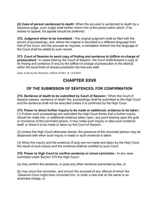 (2) Case of person sentenced to death: When the accused is sentenced to death by a
Sessions judge, such Judge shall further inform him of the period within which, if he
wishes to appeal, his appeal should be preferred.
372. Judgment when to be translated : The original judgment shall be filed with the
record of proceedings, and, where the original is recorded-in a different language from
that of the Court, and the accused so requires, a translation thereof into the language of
the Court shall be added to such record.
373. Court of Session to send copy of finding and sentence to [officer-in-charge of
prosecution] : In cases tried by the Court of Session, the Court shaft-forward a copy of
Its finding and sentence (if any) to the [officer-in-charge of prosecution in the district]
within the local limits of whose jurisdiction the trial was held.
Subs. by the by the Ordinance, XXXVII of 2001, dt. 13-8-2001
CHAIPTER XXVII
OF THE SUBMISSION OF SENTENCES, FOR CONFIRMATION
374. Sentence of death to be submitted by Court of Session : When the Court of
Session passes .sentence of death 'the, proceedings shall be submitted to the High Court
and the sentence shall not be executed unless it is confirmed by the High Court.
375. Power to direct further inquiry to be made or additional; evidence to be taken :
(1) If when such proceedings are submitted the High Court thinks that a further inquiry
should be made into, or additional evidence taken upon, any point bearing upon the guilt
or innocence of the convicted person, it may make such inquiry or take such evidence
itself, or direct it to be made or taken by the Court of Session.
(2) Unless the High Court otherwise directs, the presence of the convicted person may be
dispensed with when such inquiry is made or such evidence is taken
(3) When the inquiry and the evidence (if any) are not made and taken by the High Court,
the result of such inquiry and the evidence shall be certified to such Court.
376. Power to High Court to confirm sentence or annul conviction : In any case
submitted under Section 374 the High Court--
(a) may confirm the sentence, or pass any other sentence warranted by law, or
(b) may annul the conviction, and convict the accused of any offence of which the
.Sessions Court might have convicted him, or order a new trial on the same or an
amended charge, or
 