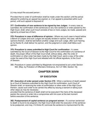 (c) may acquit the accused person :
Provided that no order of confirmation shall be made under this section until the period
allowed for preferring an appeal has expired, or, if an appeal is presented within such
period, until such appeal is disposed of.
377. Confirmation of new sentence to be signed by two Judges : In every case so
submitted, the confirmation of the sentences-or any new sentence or order passed by the
High Court, shall, when such Court consists of two or more Judges, be made. passed and
signed by at least two of them.
378. Procedure in case of difference of opinion : Where any such case is heard before
a Bench of Judges and such Judges are equally divided in opinion, the case, will their
opinions thereon, shall be laid before another Judge and such Judge, after such hearing
as he thanks fit, shall deliver his opinion, and the judgment or order shall follow such
opinion.
379. Procedure in cases submitted to High Court for confirmation : In cases
submitted by the Court of Session to the High Court for the confirmation of a sentence of
death, the proper officer of the High Court shall, without delay, after the order of
confirmation or other order has been made by the High Court, send a copy of the order
under the seat of the High Court and attested with his official signature, to the Court
of Session.
380. Procedure in cases submitted by Magistrate not empowered to act under Section
562: [Rep. by Probation of Offenders Ordinance, XLV of 1960, Section 16].
CHAPTER XXVIII
OF EXECUTION
381. Execution of order parsed under Section 376 : When a sentence of death passed
by a Court of Sessions submitted to the High Court for confirmation, such Court of
Session shall, on receiving the order of confirmation or other order of the High Court
thereon, cause such order to be carried into effect by issuing a warrant or taking such
other steps as may be necessary :
provided that the sentence of death shall not be executed if the heirs of the deceased
pardon the convict or enter into a compromise with him even at the last moment
before execution of the sentence.
382. Postponement of capital sentence on pregnant woman : If a woman sentenced
to death is found to be pregnant, the High Court shall order the execution of the sentence
to be postponed, and may. if it thinks fit; commute the sentence to imprisonment for life.
 