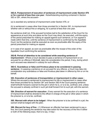 382-A. Postponement of execution of sentences of imprisonment under Section 476
or for a period of less than one year : Notwithstanding anything contained in Section
383 or 391, where the accused--
(a) is awarded any sentence of imprisonment under Section 476, or
(b) is sentenced in cases other than those provided for in Section 381, to imprisonment
whether with or without fine or whipping, for a period of less than one year.
the sentence shall not, if the accused furnishes bail to the satisfaction of the Court for his
appearance at such time and place as the Court may direct, be executed, until the expiry
of the period prescribed for making an appeal against such sentence, or if an appeal is
made within that time, until the sentence of imprisonment is confirmed by the Appellate
Court, but the sentence shall be executed as soon as practicable after the expiry of the
period prescribed for making an appeal.
or in case of an appeal, as soon as practicable after the receipt of the order of the
Appellate Court confirming the sentence.
382-B. Period of detention to be considered while awarding sentence of
imprisonment : Where a Court decides to pass a sentence of imprisonment on an
accused for an offence it 92(shall] ,take into consideration the period, if any, during which
such accused was detained in custody for such offence.
382-C. Scandalous or false and frivolous pleas to be considered in passing
sentence : In passing a sentence on an accused for any offence, a Court may take into
consideration any scandalous or false and frivolous plea taken in offence by him or on his
behalf.
383. Execution of sentences of transportation or imprisonment in other cases :
Where the accused is sentenced to imprisonment for life or imprisonment in cases other
than those provided for by Section 381 and Section 382-A the Court passing sentence
shall forthwith forward a warrant to the jail in which he is, or is to be, confined, and, unless
the accused is already confined in such jail shall forward him to such jail, with-the warrant.
384. Direction of warrant for execution : Every warrant for the execution of a sentence
of imprisonment shall be directed to the officer-in-charge of the jail or other place in which
the prisoner is, or is to be, confined.
385. Warrant with whom to be lodged : When the prisoner is to be confined in a jail, the
warrant shall be lodged with the jailor.
386. Warrant for levy of fine : (1) Whenever an offender has been sentenced to pay a
fine, the Court passing the sentence may take action for the recovery of the fine in either
or both of the following ways, that is to say, it may--
 