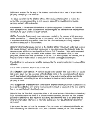 (a) issue a .warrant for the levy of the amount by attachment and sale of any movable
property belonging to the offender;
(b) issue a warrant .to the [District Officer (Revenue)] authorising him to realise the
amount by execution according to civil process against the movable or immovable
property, or both, of the defaulter:
Provided that, if the sentence directs that in default of payment of the fine the offender
shall be imprisoned, and if such offender has undergone the whole of such imprisonment
in default, no Court shall issue such warrant.
(2) The Provincial Government, may make rules regulating the manner which warrants-
under sub-section (1), clause (a), are to be executed, and for the summary determination
if any claims made by any person other than the offender in respect of any property
attached in execution of such warrant.
(3) Where the Courts issue a warrant to the [District Officer (Revenue)] under sub-section
(1), clause- (b) such warrant shall be deemed to be a decree and the Collector to be the
decree-holder, within the meaning of the Code of Civil Procedure, 1908, and the nearest
Civil Court by which any decree for a like amount could be executed shall, for the
purposes, of the said Code, be deemed to be the Court which passed the .decree, and at
the provisions of that Code as to execution of decrees shall apply accordingly :
Provided that no such warrant shall be executed by the arrest or detention in prison of the
offender.
Subs. & omitted by Ordinance, XXXVII of 2001, dt. 13-8-2001.
387. Effect of such warrant : A warrant issued under Section 386, sub-section (1) clause
(a), by any Court may be executed-within the focal limits of the jurisdiction of such Court,
and ft shall authorize the attachment and sale of any such property without such limits,
when endorsed by the Magistrate within the local limits of whose jurisdiction such
property is found.
388. Suspension of execution of sentence of imprisonment: (1) When an offender has
been sentenced to fine only and to imprisonment in default of payment of the fine, and the
fine is not paid forthwith, the Court may--
(a) order that the fine shall be payable either in full on or before a date not more than thirty
days from the date of the order or in two or three installments, of which the first, shall be
payable on or before a date not more than thirty days from the date of the order and the
other or others at an interval or at intervals, as the case may be, of not more than thirty
days, and
(b) suspend the execution of the sentence of imprisonment and release the offender, on
the execution by the offender of a bond, with or without sureties; as the Court thinks fit,
 