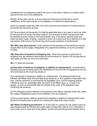 conditioned for his appearance before the Court on the date or dates on or before which
payment of the fine or the installments
thereof, as the case may be, is to be made and if the amount of the fine or of any
installment, as the case may be, is not realised on or before the latest date on
which it is payable under the order, the Court may direct the sentence of imprisonment to
be carried into execution at once.
(2) The provisions of sub-section (1) shall be applicable also in any case in which an order
for the payment of money has been made on non-recovery of which imprisonment may
be awarded and the money is not Paid forthwith; and, if the person against whom the
order has been made, of being - required to enter info a bond such as is referred to in that
sub-section, fails to do so the Court may at once pass sentence of imprisonment.
389. Who may issue warrant : Every warrant for the execution of any sentence may be
issued either by the Judge or Magistrate who passed the sentence, or by his successor-
in-office.
390. Execution of sentence of whipping only : When the accused is sentenced to
whipping only, the sentence shall subject to the provisions of .Section 391 be executed at
such place and time as; the Court may direct.
391. (1) When-the accused
(a) Execution of sentence of whipping, in addition to imprisonment : is sentenced to
whipping only and furnishes bail to the satisfaction of the Court for his appearance at such
time and place as the Court may direct, or
(b) is sentenced to whipping in addition to imprisonment, the whipping shall not be
inflicted until fifteen-days from the date of the sentence, or if an appeal is made within that
time, until the sentence is confirmed by the Appellate Court, but the whipping shall be
inflicted as soon as .practicable after the expiry of the fifteen days, or, in case of an
appeal, as soon as practicable after the receipt of the order of the Appellate Court
confirming the sentence;
(2) The whipping shall be inflicted in the presence of the officer incharge of the Jail, unless
the Judge or Magistrate orders it to be inflicted in his own presence.
(3) No accused person shall be sentenced to whipping in addition to imprisonment when
the term of imprisonment to which he is sentenced is less than three months.
392. Mode of inflicting punishment: (1) In the case of a person of over sixteen years of
age whipping shall be inflicted with a light rattan not less than half an inch in diameter, in
such mode, and on such part of the person, as the Provincial Government directs; and in
 