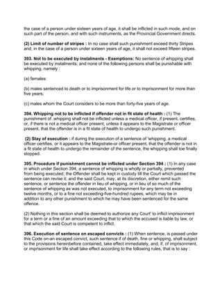 the case of a person under sixteen years of age, it shall be inflicted in such mode, and on
such part of the person, and with such instruments, as the Provincial Government directs.
(2) Limit of number of stripes : In no case shall such punishment exceed thirty Stripes
and, in the case of a person under sixteen years of age, it shall not exceed fifteen stripes.
393. Not to be executed by instalments - Exemptions: No sentence of whipping shall
be executed by instalments; and none of the following persons shall be punishable with
whipping, namely :
(a) females:
(b) males sentenced to death or to imprisonment for life or to imprisonment for more than
five years;
(c) males whom the Court considers to be more than forty-five years of age.
394. Whipping not to be inflicted if offender not in fit state of health : (1) The
punishment of .whipping shall not be inflicted unless a medical officer, if present, certifies,
or, if there is not a medical officer present, unless it appears to the Magistrate or officer
present, that the offender is in a fit state of health to undergo such punishment.
(2) Stay of execution : if during the execution of a sentence of 'whipping, a medical
officer certifies, or it appears to the Magistrate-or officer present, that the offender is not in
a fit state of health to undergo the remainder of the sentence, the whipping shall toe finally
stopped.
395. Procedure if punishment cannot be inflicted under Section 394 : (1) In any case
in which under Section 394, a sentence of whipping is wholly or partially, prevented
from being executed; the Offender shall be kept in custody till the Court which passed the
sentence can revise it; and the said Court, may, at its discretion, either remit such
sentence, or sentence the offender in lieu of whipping, or in lieu of so much of the
sentence of whipping as was not executed, to imprisonment for any term not exceeding
twelve months, or to a fine not exceeding-five-hundred rupees, which may be in
addition to any other punishment to which he may have been sentenced for the same
offence.
(2) Nothing in this section shall be deemed to authorize any Court' to inflict imprisonment
for a term or a fine of an amount exceeding that to which the accused is liable by law, or
that which the said Court is competent to inflict.
396. Execution of sentence on escaped convicts : (1) When sentence, is passed under
this Code on-an escaped convict, such sentence if of death, fine or whipping, shall subject
to the provisions hereinbefore contained, take effect immediately, and, if, of imprisonment,
or imprisonment for life shall take effect according to the following rules, that is to say :
 