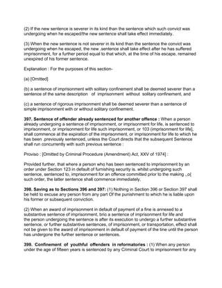 (2) If the new sentence is severer in its kind than the sentence which such convict was
undergoing when he escaped/the new sentence shall take effect immediately.
(3) When the new sentence is not severer in its kind than the sentence the convict was
undergoing when he escaped, the new .sentence shall take effect after he has suffered
imprisonment, for a further period equal to that which, at the time of his escape, remained
unexpired of his former sentence.
Explanation : For the purposes of this section-
(a) [Omitted]
(b) a sentence of imprisonment with solitary confinement shall be deemed severer than a
sentence of the same description of imprisonment without solitary confinement, and
(c) a sentence of rigorous imprisonment shall be deemed severer than a sentence of
simple imprisonment with or without solitary confinement.
397. Sentence of offender already sentenced for another offence : When a person
already undergoing a sentence of imprisonment, or imprisonment for life, is sentenced to
imprisonment, or imprisonment for life such imprisonment, or 103 (imprisonment for life],
shall commence at the expiration of the imprisonment, or imprisonment for life to which he
has been .previously sentenced, unless the Court directs that the subsequent Sentence
shall run concurrently with such previous sentence :
Proviso : [Omitted by Criminal Procedure (Amendment) Act, XXV of 1974] :
Provided further, that where a person who has been sentenced to imprisonment by an
order under Section 123 in default of furnishing security is. whilst undergoing such
sentence, sentenced to, imprisonment for an offence committed prior to the making ,,o{
such order, the latter sentence shall commence immediately.
398. Saving as to Sections 396 and 397: (1) Nothing in Section 396 or Section 397 shall
be held to excuse any person from any part Of the punishment to which he is liable upon
his former or subsequent conviction.
(2) When an award of imprisonment in default of payment of a fine is annexed to a
substantive sentence of imprisonment, brio a sentence of imprisonment for life and
the person undergoing the sentence is after its execution to undergo a further substantive
sentence, or further substantive sentences, of imprisonment, or transportation, effect shall
not be given to the award of imprisonment in default of payment of the tine until the person
has undergone the further sentence or sentences.
399. Confinement of youthful offenders in reformatories : (1) When any person
under the age of fifteen years is sentenced by any Criminal Court to imprisonment for any
 