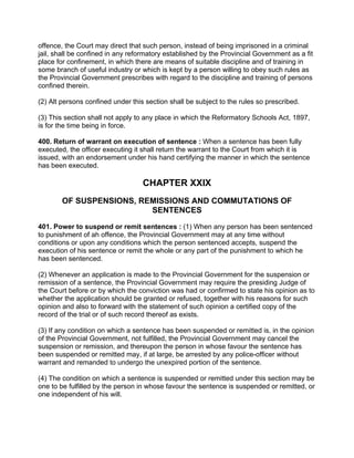offence, the Court may direct that such person, instead of being imprisoned in a criminal
jail, shall be confined in any reformatory established by the Provincial Government as a fit
place for confinement, in which there are means of suitable discipline and of training in
some branch of useful industry or which is kept by a person willing to obey such rules as
the Provincial Government prescribes with regard to the discipline and training of persons
confined therein.
(2) Alt persons confined under this section shall be subject to the rules so prescribed.
(3) This section shall not apply to any place in which the Reformatory Schools Act, 1897,
is for the time being in force.
400. Return of warrant on execution of sentence : When a sentence has been fully
executed, the officer executing it shall return the warrant to the Court from which it is
issued, with an endorsement under his hand certifying the manner in which the sentence
has been executed.
CHAPTER XXIX
OF SUSPENSIONS, REMISSIONS AND COMMUTATIONS OF
SENTENCES
401. Power to suspend or remit sentences : (1) When any person has been sentenced
to punishment of ah offence, the Provincial Government may at any time without
conditions or upon any conditions which the person sentenced accepts, suspend the
execution of his sentence or remit the whole or any part of the punishment to which he
has been sentenced.
(2) Whenever an application is made to the Provincial Government for the suspension or
remission of a sentence, the Provincial Government may require the presiding Judge of
the Court before or by which the conviction was had or confirmed to state his opinion as to
whether the application should be granted or refused, together with his reasons for such
opinion and also to forward with the statement of such opinion a certified copy of the
record of the trial or of such record thereof as exists.
(3) If any condition on which a sentence has been suspended or remitted is, in the opinion
of the Provincial Government, not fulfilled, the Provincial Government may cancel the
suspension or remission, and thereupon the person in whose favour the sentence has
been suspended or remitted may, if at large, be arrested by any police-officer without
warrant and remanded to undergo the unexpired portion of the sentence.
(4) The condition on which a sentence is suspended or remitted under this section may be
one to be fulfilled by the person in whose favour the sentence is suspended or remitted, or
one independent of his will.
 