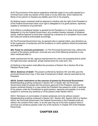 (4-A) The provisions of the above subjections shall also apply to any order passed by a
Criminal Court under any section of this Code or of any other law, which restricts the
liberty of any person or imposes any liability upon him or his property.
(5) Nothing herein contained shaft be deemed to interfere with the right of the President or
of the Federal Government when such right is delegated to it to grant pardons, reprieves,
respites or remissions of punishment.
(5-A) Where a conditional 'pardon is granted by the President or in virtue of any powers
delegated to it by the Federal Government, any condition thereby imposed, of whatever
nature, shall be deemed to have been imposed by a sentence of a competent Court under
this Code and shall be enforceable accordingly.
(6) The Provincial Government may, by general rules or special orders, give directions as
to the suspension of sentences and the conditions on which petitions should be presented
and dealt with.
402. Power to commute punishment : (1) The Provincial Government may, without the
consent of the person sentenced, commute any one of the following sentences or any
other mentioned after it:-
death imprisonment for life, rigorous imprisonment for a term not exceeding that to which
he might have been sentenced, simple imprisonment for a like term, fine.
(2) Nothing in this section snail affect the provisions of Section 54-or Section 56 of the
Pakistan Penal Code.
402-A. Sentence of death: The powers conferred by Sections 401 and 402 upon the
provincial Government may, in the case of sentences of death, also be exercised by the
President.
402-B. Certain restrictions on the exercise of powers by Provincial Government :
Notwithstanding anything contained in Section 401 or Sector 402, the Provincial
Government shall not except with the previous approval of the President, exercise the
powers conferred thereby in a case where the President has passed an order in exercise
of his powers under the Constitution to grant pardons, reprieves and respites or to remit,
suspend or commute any sentence or of his powers under Section 402-A.
402-C. Remission or commutation of certain sentences not to be without consent :
Notwithstanding anything contained in Section 401, Section 402, Section 402-A or Section
402-B, the Provincial Government, the Federal Government or the President shall not,
without .the consent of the victim, or as the case may be of his heirs suspend remit or
commute any sentence passed under any of the sections in Chapter XVI of the Pakistan
Penal Code.
CHAPTER XXX
 