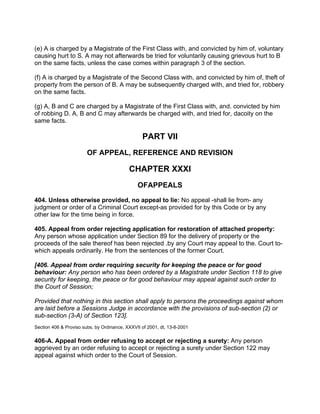 (e) A is charged by a Magistrate of the First Class with, and convicted by him of, voluntary
causing hurt to S. A may not afterwards be tried for voluntarily causing grievous hurt to B
on the same facts, unless the case comes within paragraph 3 of the section.
(f) A is charged by a Magistrate of the Second Class with, and convicted by him of, theft of
property from the person of B. A may be subsequently charged with, and tried for, robbery
on the same facts.
(g) A, B and C are charged by a Magistrate of the First Class with, and. convicted by him
of robbing D. A, B and C may afterwards be charged with, and tried for, dacoity on the
same facts.
PART VII
OF APPEAL, REFERENCE AND REVISION
CHAPTER XXXI
OFAPPEALS
404. Unless otherwise provided, no appeal to lie: No appeal -shall lie from- any
judgment or order of a Criminal Court except-as provided for by this Code or by any
other law for the time being in force.
405. Appeal from order rejecting application for restoration of attached property:
Any person whose application under Section 89 for the delivery of property or the
proceeds of the sale thereof has been rejected .by any Court may appeal to the. Court to-
which appeals ordinarily. He from the sentences of the former Court.
[406. Appeal from order requiring security for keeping the peace or for good
behaviour: Any person who has been ordered by a Magistrate under Section 118 to give
security for keeping, the peace or for good behaviour may appeal against such order to
the Court of Session;
Provided that nothing in this section shall apply to persons the proceedings against whom
are laid before a Sessions Judge in accordance with the provisions of sub-section (2) or
sub-section (3-A) of Section 123].
Section 406 & Proviso subs. by Ordinance, XXXVII of 2001, dt, 13-8-2001
406-A. Appeal from order refusing to accept or rejecting a surety: Any person
aggrieved by an order refusing to accept or rejecting a surety under Section 122 may
appeal against which order to the Court of Session.
 