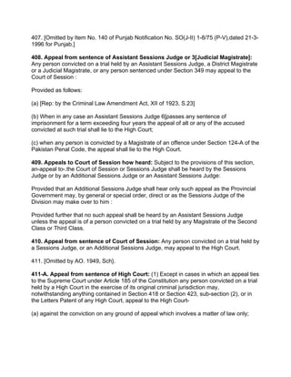 407. [Omitted by Item No. 140 of Punjab Notification No. SO(J-II) 1-8/75 (P-V),dated 21-3-
1996 for Punjab.]
408. Appeal from sentence of Assistant Sessions Judge or 3[Judicial Magistrate]:
Any person convicted on a trial held by an Assistant Sessions Judge, a District Magistrate
or a Judicial Magistrate, or any person sentenced under Section 349 may appeal to the
Court of Session :
Provided as follows:
(a) [Rep: by the Criminal Law Amendment Act, XII of 1923, S.23]
(b) When in any case an Assistant Sessions Judge 6[passes any sentence of
imprisonment for a term exceeding four years the appeal of alt or any of the accused
convicted at such trial shall lie to the High Court;
(c) when any person is convicted by a Magistrate of an offence under Section 124-A of the
Pakistan Penal Code, the appeal shall lie to the High Court.
409. Appeals to Court of Session how heard: Subject to the provisions of this section,
an-appeal to-.the Court of Session or Sessions Judge shall be heard by the Sessions
Judge or by an Additional Sessions Judge or an Assistant Sessions Judge:
Provided that an Additional Sessions Judge shall hear only such appeal as the Provincial
Government may, by general or special order, direct or as the Sessions Judge of the
Division may make over to him :
Provided further that no such appeal shall be heard by an Assistant Sessions Judge
unless the appeal is of a person convicted on a trial held by any Magistrate of the Second
Class or Third Class.
410. Appeal from sentence of Court of Session: Any person convicted on a trial held by
a Sessions Judge, or an Additional Sessions Judge, may appeal to the High Court.
411. [Omitted by AO. 1949, Sch}.
411-A. Appeal from sentence of High Court: (1) Except in cases in which an appeal ties
to the Supreme Court under Article 185 of the Constitution any person convicted on a trial
held by a High Court in the exercise of its original criminal jurisdiction may,
notwithstanding anything contained in Section 418 or Section 423, sub-section (2), or in
the Letters Patent of any High Court, appeal to the High Court-
(a) against the conviction on any ground of appeal which involves a matter of law only;
 