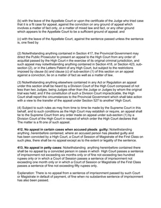 (b) with the leave of the Appellate Court or upon the certificate of the Judge who tried case
that it is a fit case for appeal, against the conviction on any ground of appeal which
involves a matter of fact only, or a matter of mixed law and fact, or any other ground
which appears to the Appellate Court to be a sufficient ground of appeal; and
(c) with the leave of the Appellate Court, against the sentence passed unless the sentence
is, one fixed by
(2) Notwithstanding anything contained in Section 417, the Provincial Government may
direct the Public Prosecutor to present an appeal to the High Court from any order of
acquittal passed by the High Court n the exercise of its original criminal jurisdiction, and
such appeal may notwithstanding anything contained in Section 418, or Section 423, sub-
section (2), or in the Letters Patent of any High Court, but subject to the restrictions
imposed by clause (b) and clause (c) of sub-section (1) of this section on an appeal
against a conviction, lie on a matter of fact as well as a matter of law.
(3) Notwithstanding anything elsewhere contained in any Act or Regulation an appeal
under this section shall be heard by a Division Court of the High Court composed of not
less than two Judges, being Judges other than the Judge or Judges by whom the original
trial was held; and if the constitution of such a Division Court impracticable, the High
Court shall report the circumstances to the Provincial Government which shall take action
with a view to the transfer of the appeal under Section 527 to another' High Court.
(4) Subject to such rules as may from time to time tie made by the Supreme Court in this
behalf, and to such conditions as the High Court may establish or require, an appeal shall
tie to the Supreme Court from any order made on appeal under sub-section (1) by a
Division Court of the High Court in respect of which order the High Court declares that
The matter is a fit one of such appeal.
412. No appeal in certain cases when accused pleads guilty: Notwithstanding
anything .hereinbefore contained, where an accused person has pleaded guilty and
has been convicted by a High Court, a Court of Session of Magistrate of the First Class on
such plea, there shall be no appeal except as to the extent or legality of the sentence.
413. No appeal in petty cases: Notwithstanding anything hereinbefore contained there
shall be no appeal by a convicted person in cases in which High Court passes a sentence
of imprisonment not exceeding six months only or of fine not exceeding two hundred
rupees only or in which a Court of Session passes a sentence of imprisonment not
exceeding one month only or in which a Court of Session or Magistrate of the First Class
passes a sentence of fine not exceeding fifty rupees only.
Explanation: There is no appeal from a sentence of imprisonment passed by such Court
or Magistrate in default of payment, of fine when no substantive sentence of imprisonment
has also been passed.
 