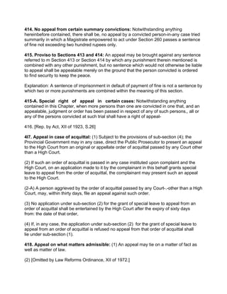 414. No appeal from certain summary convictions: Notwithstanding anything
hereinbefore contained, there shall be, no appeal by a convicted person-in-any case tried
summarily in which a Magistrate empowered to act under Section 260 passes a sentence
of fine not exceeding two hundred rupees only.
415. Proviso to Sections 413 and 414: An appeal may be brought against any sentence
referred to m Section 413 or Section 414 by which any punishment therein mentioned is
combined with any other punishment, but no sentence which would not otherwise be liable
to appeal shall be appealable merely on the ground that the person convicted is ordered
to find security to keep the peace.
Explanation: A sentence of imprisonment in default of payment of fine is not a sentence by
which two or more punishments are combined within the meaning of this section.
415-A. Special right of appeal in certain cases: Notwithstanding anything
contained in this Chapter, when more persons than one are convicted in one that, and an
appealable, judgment or order has been passed in respect of any of such persons,, all or
any of the persons convicted at such trial shall have a right of appeal-
416. [Rep. by Act, XII of 1923, S.26]
4l7. Appeal in case of acquittal: (1) Subject to the provisions of sub-section (4); the
Provincial Government may in any case, direct the Public Prosecutor to present an appeal
to the High Court from an original or appellate order of acquittal passed by any Court other
than a High Court.
(2) If such an order of acquittal is passed in any case instituted upon complaint and the
High Court, on an application made to it by the complainant in this behalf grants special
leave to appeal from the order of acquittal, the complainant may present such an appeal
to the High Court.
(2-A) A person aggrieved by the order of acquittal passed by any Court-.-other than a High
Court, may, within thirty days, file an appeal against such order.
(3) No application under sub-section (2) for the grant of special leave to appeal from an
order of acquittal shall be entertained by the High Court after the expiry of sixty days
from: the date of that order,
(4) If, in any case, the application under sub-section (2) for the grant of special leave to
appeal from an order of acquittal is refused no appeal from that order of acquittal shall
lie under sub-section (1).
418. Appeal on what matters admissible: (1) An appeal may tie on a matter of fact as
well as matter of law.
(2) [Omitted by Law Reforms Ordinance, XII of 1972.]
 