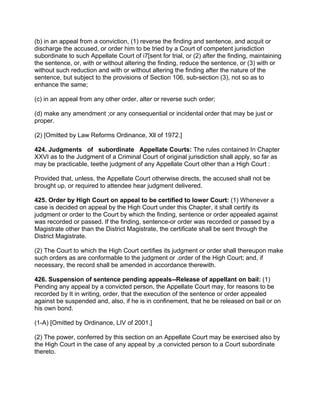 (b) in an appeal from a conviction, (1) reverse the finding and sentence, and acquit or
discharge the accused, or order him to be tried by a Court of competent jurisdiction
subordinate to such Appellate Court of i7[sent for trial, or (2) after the finding, maintaining
the sentence, or, with or without altering the finding, reduce the sentence, or (3) with or
without such reduction and with or without altering the finding after the nature of the
sentence, but subject to the provisions of Section 106, sub-section (3), not so as to
enhance the same;
(c) in an appeal from any other order, alter or reverse such order;
(d) make any amendment ;or any consequential or incidental order that may be just or
proper.
(2) [Omitted by Law Reforms Ordinance, Xll of 1972.]
424. Judgments of subordinate Appellate Courts: The rules contained In Chapter
XXVI as to the Judgment of a Criminal Court of original jurisdiction shall apply, so far as
may be practicable, teethe judgment of any Appellate Court other than a High Court :
Provided that, unless, the Appellate Court otherwise directs, the accused shall not be
brought up, or required to attendee hear judgment delivered.
425. Order by High Court on appeal to be certified to lower Court: (1) Whenever a
case is decided on appeal by the High Court under this Chapter, it shall certify its
judgment or order to the Court by which the finding, sentence or order appealed against
was recorded or passed. If the finding, sentence-or order was recorded or passed by a
Magistrate other than the District Magistrate, the certificate shall be sent through the
District Magistrate.
(2) The Court to which the High Court certifies its judgment or order shall thereupon make
such orders as are conformable to the judgment or .order of the High Court; and, if
necessary, the record shall be amended in accordance therewith.
426. Suspension of sentence pending appeals--Release of appellant on bail: (1)
Pending any appeal by a convicted person, the Appellate Court may, for reasons to be
recorded by It in writing, order, that the execution of the sentence or order appealed
against be suspended and, also, if he is in confinement, that he be released on bail or on
his own bond.
(1-A) [Omitted by Ordinance, LIV of 2001.]
(2) The power, conferred by this section on an Appellate Court may be exercised also by
the High Court in the case of any appeal by ,a convicted person to a Court subordinate
thereto.
 