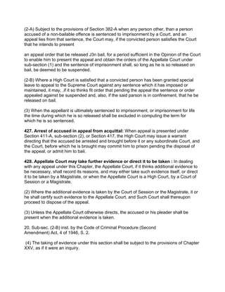 (2-A) Subject to the provisions of Section 382-A when any person other, than a person
accused of a non-bailable offence is sentenced to imprisonment by a Court, and an
appeal lies from that sentence, the Court may, if the convicted person satisfies the Court
that he intends to present
an appeal order that be released J3n bail, for a period sufficient in the Opinion of the Court
to enable him to present the appeal and obtain the orders of the Appellate Court under
sub-section (1) and the sentence of imprisonment shall, so long as he is so released on
bail, be deemed to be suspended.
(2-B) Where a High Court is satisfied that a convicted person has been granted special
leave to appeal to the Supreme Court against any sentence which it has imposed or
maintained, it may, ,if it so thinks fit order that pending the appeal the sentence or order
appealed against be suspended and, also, if the said parson is in confinement, that he be
released on bail.
(3) When the appellant is ultimately sentenced to imprisonment, or imprisonment for life
the time during which he is so released shall be excluded in computing the term for
which he is so sentenced.
427. Arrest of accused in appeal from acquittal: When appeal is presented under
Section 411-A, sub-section (2), or Section 417, the High Court may issue a warrant
directing that the accused be arrested and brought before it or any subordinate Court, and
the Court, before which he is brought may commit him to prison pending the disposal of
the appeal, or admit him to bail.
428. Appellate Court may take further evidence or direct it to be taken : In dealing
with any appeal under this Chapter, the Appellate Court, if it thinks additional evidence to
be necessary, shall record its reasons, and may either take such evidence itself, or direct
it to be taken by a Magistrate, or when the Appellate Court is a High Court, by a Court of
Session or a Magistrate.
(2) Where the additional evidence is taken by the Court of Session or the Magistrate, it or
he shall certify such evidence to the Appellate Court, and Such Court shall thereupon
proceed to dispose of the appeal.
(3) Unless the Appellate Court otherwise directs, the accused or his pleader shall be
present when the additional evidence is taken.
20. Sub-sec. (2-B) inst. by the Code of Criminal Procedure (Second
Amendment) Act, 4 of 1946, S. 2.
(4) The taking of evidence under this section shall be subject to the provisions of Chapter
XXV, as if it were an inquiry.
 