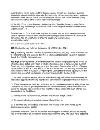 subordinate to him to make, and the Sessions Judge himself may direct any Judicial
Magistrate subordinate to him to make, further inquiry into any complaint which has been
dismissed under Section 203 or sub-section (3) of Section 204, or into the case of any
person accused of an offence who, has been discharged ;
(6) the High Court or the Sessions, Judge may direct [any Magistrate] to make further
Inquiry into any proceedings to, which an order of discharge or release has been made
under Section 119:
Provided that no Court shall make any direction under this section for enquiry into the
case of a person Who has been released or discharged under Section 119 unless such
person has had an opportunity of showing cause why such direction
should not be made.]
Subs. by Ordinance. XXXVII of 2001, dt. 13-8-2001.
437. [Omitted by Law Reforms Ordinance, XII of 1972, Sch. 152.]
438. [Omitted by Item No. 752-B of Punjab Notification No. SO(J-II) 1-8/75 P-V dated 21-
3-1996 for Punjab and by same Item No. of Islamabad Notification No.S.R.0. 255(l)/96,
dated, 8-4-1996 for Islamabad only.]
439. High Court’s powers Of revision: (1) In the case of any proceeding the record of
which has been called for by itself or which otherwise comes to its knowledge, the High
Court, may, in its discretion,, exercise any of the powers Conferred on a Court of Appeal
by Sections 423, 426, 427 and 428 or on a Court by Section 338, and may enhance the
sentence and, when the Judges Composing the Court of Revision are equally divided in.
opinion, the case shall be disposed of in manner provided by Section 4.29.
(2) No order under this section, shall be made to the prejudice of the accused unless he
has had an opportunity of being heard either personally or by pleader in his own defence.
(3) Where the sentence dealt with under this section has been passed by a Magistrate the
Court shall not inflict a greater punishment for the offence which, in the opinion of such
Court, the accused has committed, than might have been inflicted for such offence by a
Magistrate of the First Class.
(4) Nothing in this section shall be, deemed to authorize a High Court—
(a) To convert a finding of acquittal into one of conviction; or
(b) to entertain any proceedings in revision, with respect to an order made .by the
Sessions Judge under Section
(5) Where under this Code an appeal lies and no appeal is brought, no proceedings by
way of revision shall be entertained at the instance of the party who could have appealed.
 