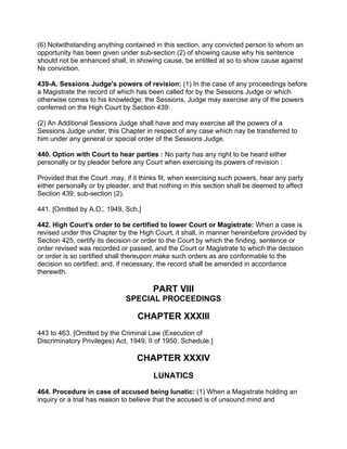 (6) Notwithstanding anything contained in this section, any convicted person to whom an
opportunity has been given under sub-section (2) of showing cause why his sentence
should not be enhanced shall, in showing cause, be entitled at so to show cause against
Ns conviction.
439-A. Sessions Judge's powers of revision: (1) In the case of any proceedings before
a Magistrate the record of which has been called for by the Sessions Judge or which
otherwise comes to his knowledge; the Sessions, Judge may exercise any of the powers
conferred on the High Court by Section 439:
(2) An Additional Sessions Judge shall have and may exercise all the powers of a
Sessions Judge under, this Chapter in respect of any case which nay be transferred to
him under any general or special order of the Sessions Judge.
440. Option with Court to hear parties : No party has any right to be heard either
personally or by pleader before any Court when exercising its powers of revision :
Provided that the Court .may, if it thinks fit, when exercising such powers, hear any party
either personally or by pleader, and that nothing in this section shall be deemed to affect
Section 439, sub-section (2).
441. [Omitted by A.O., 1949, Sch.]
442. High Court's order to be certified to lower Court or Magistrate: When a case is
revised under this Chapter by the High Court, it shall, in manner hereinbefore provided by
Section 425, certify its decision or order to the Court by which the finding, sentence or
order revised was recorded or passed, and the Court or Magistrate to which the decision
or order is so certified shall thereupon make such orders as are conformable to the
decision so certified; and, if necessary, the record shall be amended in accordance
therewith.
PART VIII
SPECIAL PROCEEDINGS
CHAPTER XXXIII
443 to 463. [Omitted by the Criminal Law (Execution of
Discriminatory Privileges) Act, 1949, II of 1950, Schedule.]
CHAPTER XXXIV
LUNATICS
464. Procedure in case of accused being lunatic: (1) When a Magistrate holding an
inquiry or a trial has reason to believe that the accused is of unsound mind and
 