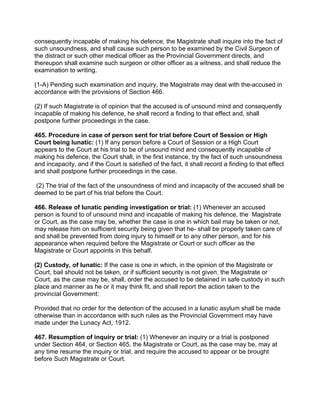 consequently incapable of making his defence, the Magistrate shall inquire into the fact of
such unsoundness, and shall cause such person to be examined by the Civil Surgeon of
the distract or such other medical officer as the Provincial Government directs, and
thereupon shall examine such surgeon or other officer as a witness, and shall reduce the
examination to writing.
(1-A) Pending such examination and inquiry, the Magistrate may deal with the-accused in
accordance with the provisions of Section 466.
(2) If such Magistrate is of opinion that the accused is of unsound mind and consequently
incapable of making his defence, he shall record a finding to that effect and, shall
postpone further proceedings in the case.
465. Procedure in case of person sent for trial before Court of Session or High
Court being lunatic: (1) If any person before a Court of Session or a High Court
appears to the Court at his trial to be of unsound mind and consequently incapable of
making his defence, the Court shall, in the first instance, try the fact of such unsoundness
and incapacity, and if the Court is satisfied of the fact, it shall record a finding to that effect
and shall postpone further proceedings in the case.
(2) The trial of the fact of the unsoundness of mind and incapacity of the accused shall be
deemed to be part of his trial before the Court.
466. Release of lunatic pending investigation or trial: (1) Whenever an accused
person is found to of unsound mind and incapable of making his defence, the Magistrate
or Court, as the case may be, whether the case is one in which bail may be taken or not,
may release him on sufficient security being given that he- shall be properly taken care of
and shall be prevented from doing injury to himself or to any other person, and for his
appearance when required before the Magistrate or Court or such officer as the
Magistrate or Court appoints in this behalf.
(2) Custody, of lunatic: If the case is one in which, in the opinion of the Magistrate or
Court, bail should not be taken, or if sufficient security is not given, the Magistrate or
Court, as the case may be, shall, order the accused to be detained in safe custody in such
place and manner as he or it may think fit, and shall report the action taken to the
provincial Government:
Provided that no order for the detention of the accused in a lunatic asylum shall be made
otherwise than in accordance with such rules as the Provincial Government may have
made under the Lunacy Act, 1912.
467. Resumption of inquiry or trial: (1) Whenever an inquiry or a trial is postponed
under Section 464, or Section 465, the Magistrate or Court, as the case may be, may at
any time resume the inquiry or trial, and require the accused to appear or be brought
before Such Magistrate or Court.
 