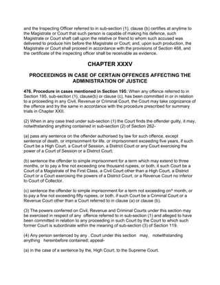 and the Inspecting Officer referred to in sub-section (1), clause (b) certifies at anytime to
the Magistrate or Court that such person is capable of making his defence, such
Magistrate or Court shaft call upon the relative or friend to whom such accused was
delivered to produce him before the Magistrate or Court; and, upon such production, the
Magistrate or Court shall proceed in accordance with the provisions of Section 468, and
the certificate of the inspecting officer shall be receivable as evidence.
CHAPTER XXXV
PROCEEDINGS IN CASE OF CERTAIN OFFENCES AFFECTING THE
ADMINISTRATION OF JUSTICE
476. Procedure in cases mentioned in Section 195: When any offence referred to in
Section 195, sub-section (1), clause(b) or clause (c), has been committed in or in relation
to a proceeding in any Civil, Revenue or Criminal Court, the Court may take cognizance of
the offence and try the same in accordance with the procedure prescribed for summary
trials in Chapter XXII.
(2) When in any case tried under sub-section (1) the Court finds the offender guilty, it may,
notwithstanding anything contained in sub-section (2) of Section 262-
(a) pass any sentence on the offender authorised by law for such offence, except
sentence of death, or imprisonment for life. or imprisonment exceeding five years, if such
Court be a High Court, a Court of Session, a District Court or any Court exercising the
power of a Court of Session or a District Court;
(b) sentence the offender to simple imprisonment for a term which may extend to three
months, or to pay a fine not exceeding one thousand rupees, or both, it such Court be a
Court of a Magistrate of the First Class, a Civil Court other than a High Court, a District
Court or a Court exercising the powers of a District Court, or a Revenue Court no inferior
to Court of Collector.
(c) sentence the offender to simple imprisonment for a term not exceeding on^ month, or
to pay a fine not exceeding fifty rupees, or both, if such Court be a Criminal Court or a
Revenue Court other than a Court referred to in clause (a) or clause (b).
(3) The powers conferred on Civil, Revenue and Criminal Courts under this section may
be exercised in respect of any offence referred to in sub-section (1) and alleged to have
been committed in relation to any proceeding in such Court by the Court to which such
former Court is subordinate within the meaning of sub-section (3) of Section 119.
(4) Any person sentenced by any . Court under this section may, notwithstanding
anything hereinbefore contained; appeal-
(a) in the case of a sentence by the, High Court, to the Supreme Court.
 