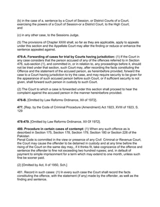 (b) in the case of a, sentence by a Court of Session, or District Courts of a Court,
exercising the powers of a Court of Session-or a District Court, to the High Court;
and
(c) in any other case, to the Sessions Judge.
(5) The provisions of Chapter XXXI shall, so far as they are applicable, apply to appeals
under this section and the Appellate Court may alter the finding or reduce or enhance the
sentence appealed against.
476-A. Forwarding of cases for trial by Courts having jurisdiction: (1) If the Court in
any case considers that the person accused of any of the offences referred to in Section
476, sub-section (1), and committed in, or in relation to, any proceedings before it, should
not be tried under that section, such Court may, after recording the facts constituting the
Offence and the statement of the accused person, as hereinbefore provided, forward the
case to a Court having jurisdiction to try the case, and may require security to be given for
the appearance of such accused person before such Court, or if sufficient security is not
given, shall forward such person in custody to such Court.
(2) The Court to which a case is forwarded under this section shall proceed to hear the
complaint against the accused person in the manner hereinbefore provided.
476-B. [Omitted by Law Reforms Ordinance, XII of 1972].
477. [Rep. by the Code of Criminal Procedure (Amendment) Act 1923, XVIII of 1923, S.
129
478-479. [Omitted by Law Reforms Ordinance, XII Of 1972].
480. Procedure in certain cases of contempt: (1) When any such offence as is
described in Section 175, Section 178, Section 179, Section 180 or Section 228 of the
Pakistan
Penal Code is committed in the view or presence of any Civil Criminal or Revenue Court,
the Court may cause the offender to be detained in custody and at any time before the
rising of the Court on the same day may,, if it thinks fit, take cognizance of the offence and
sentence the offender to fine not exceeding two hundred rupees; and, in default of
payment to simple imprisonment for a term which may extend to one month, unless such
fine be sooner paid.
(2) [Omitted by Act, II of 1950, Sch.]
481. Record in such cases: (1) In every such case the Court shall record the facts
constituting the offence, with the statement (if any) made by the offender, as well as the
finding and sentence.
 