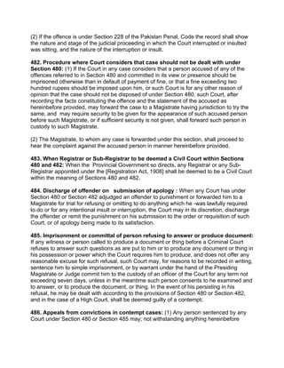 (2) If the offence is under Section 228 of the Pakistan Penal, Code the record shall show
the nature and stage of the judicial proceeding in which the Court interrupted or insulted
was sitting, and the nature of the interruption or insult.
482. Procedure where Court considers that case should not be dealt with under
Section 480: (1) If the Court in any case considers that a person accused of any of the
offences referred to in Section 480 and committed in its view or presence should be
imprisoned otherwise than in default of payment of fine, or that a fine exceeding two
hundred rupees should be imposed upon him, or such Court is for any other reason of
opinion that the case should not be disposed of under Section 480, such Court, after
recording the facts constituting the offence and the statement of the accused as
hereinbefore provided, may forward the case to a Magistrate having jurisdiction to try the
same, and may require security to be given for the appearance of such accused person
before such Magistrate, or if sufficient security is not given, shall forward such person in
custody to such Magistrate.
(2) The Magistrate, to whom any case is forwarded under this section, shall proceed to
hear the complaint against the accused person in manner hereinbefore provided.
483. When Registrar or Sub-Registrar to be deemed a Civil Court within Sections
480 and 482: When the Provincial Government so directs, any Registrar or any Sub-
Registrar appointed under the [Registration Act, 1908] shall be deemed to be a Civil Court
within the meaning of Sections 480 and 482.
484. Discharge of offender on submission of apology : When any Court has under
Section 480 or Section 482 adjudged an offender to punishment or forwarded him to a
Magistrate for trial for refusing or omitting to do anything which he -was lawfully required
to do or for any intentional insult or interruption, the Court may in its discretion, discharge
the offender or remit the punishment on his submission to the order or requisition of such
Court, or of apology being made to its satisfaction.
485. Imprisonment or committal of person refusing to answer or produce document:
If any witness or person called to produce a document or thing before a Criminal Court
refuses to answer such questions as are put to him or to produce any document or thing in
his possession or power which the Court requires him to produce, and does not offer any
reasonable excuse for such refusal, such Court may, for reasons to be recorded in writing,
sentence him to simple imprisonment, or by warrant under the hand of the Presiding
Magistrate or Judge commit him to the custody of an officer of the Court for any term not
exceeding seven days, unless in the meantime such person consents to he examined and
to answer, or to produce the document, or thing. In the event of his persisting in his
refusal, he may be dealt with according to the provisions of Section 480 or Section 482,
and in the case of a High Court, shall be deemed guilty of a contempt;
486. Appeals from convictions in contempt cases: (1) Any person sentenced by any
Court under Section 480 or Section 485 may; not withstanding anything hereinbefore
 