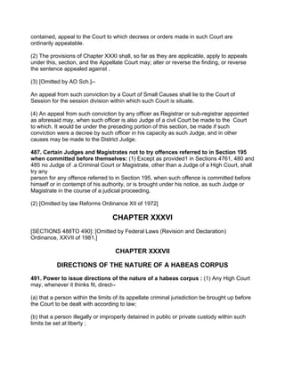 contained, appeal to the Court to which decrees or orders made in such Court are
ordinarily appealable.
(2) The provisions of Chapter XXXI shall, so far as they are applicable, apply to appeals
under this, section, and the Appellate Court may; alter or reverse the finding, or reverse
the sentence appealed against .
(3) [Omitted by AO Sch.]--
An appeal from such conviction by a Court of Small Causes shall lie to the Court of
Session for the session division within which such Court is situate.
(4) An appeal from such conviction by any officer as Registrar or sub-registrar appointed
as aforesaid may, when such officer is also Judge of a civil Court be made to the Court
to which. It would be under the preceding portion of this section, be made if such
conviction were a decree by such officer in his capacity as such Judge, and in other
causes may be made to the District Judge.
487. Certain Judges and Magistrates not to try offences referred to in Section 195
when committed before themselves: (1) Except as provided1 in Sections 4761, 480 and
485 no Judge of .a Criminal Court or Magistrate, other than a Judge of a High Court, shall
try any
person for any offence referred to in Section 195, when such offence is committed before
himself or in contempt of his authority, or is brought under his notice, as such Judge or
Magistrate in the course of a judicial proceeding.
(2) [Omitted by taw Reforms Ordinance XII of 1972]
CHAPTER XXXVI
[SECTIONS 488TO 490]: [Omitted by Federal Laws (Revision and Declaration)
Ordinance, XXVII of 1981.]
CHAPTER XXXVII
DIRECTIONS OF THE NATURE OF A HABEAS CORPUS
491. Power to issue directions of the nature of a habeas corpus : (1) Any High Court
may, whenever it thinks fit, direct--
(a) that a person within the limits of its appellate criminal jurisdiction be brought up before
the Court to be dealt with according to law;
(b) that a person illegally or improperly detained in public or private custody within such
limits be set at liberty ;
 