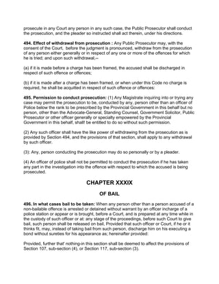 prosecute in any Court any person in any such case, the Public Prosecutor shall conduct
the prosecution, and the pleader so instructed shall act therein, under his directions.
494. Effect of withdrawal from prosecution : Any Public Prosecutor may, with the
consent of the Court, before the judgment is pronounced, withdraw from the prosecution
of any person either generally or in respect of any one or more of the offences for which
he is tried; and upon such withdrawal,--
(a) if it is made before a charge has been framed, the accused shall be discharged in
respect of such offence or offences;
(b) if it is made after a charge has been framed, or when under this Code no charge is
required, he shall be acquitted in respect of such offence or offences:
495. Permission to conduct prosecution: (1) Any Magistrate inquiring into or trying any
case may permit the prosecution to be, conducted by any, person other than an officer of
Police below the rank to be prescribed by the Provincial Government in this behalf but no
person, other than the Advocate-General, Standing Counsel, Government Solicitor, Public
Prosecutor or other officer generally or specialty empowered by the Provincial
Government in this behalf, shall! be entitled to do so without such permission.
(2) Any such officer shall have the like power of withdrawing from the prosecution as is
provided by Section 494, and the provisions of that section, shall apply to any withdrawal
by such officer.
(3): Any, person conducting the prosecution may do so personally or by a pleader.
(4) An officer of police shall not be permitted to conduct the prosecution if he has taken
any part in the investigation into the offence with respect to which the accused is being
prosecuted.
CHAPTER XXXIX
OF BAIL
496. In what cases bail to be taken: When any person other than a person accused of a
non-bailable offence is arrested or detained without warrant by an officer incharge of a
police station or appear or is brought, before a Court, and is prepared at any time while in
the custody of such officer or at: any stage of the proceedings, before such Court to give
bail, such person shall be released on bail, Provided that such officer or Court, if he or it
thinks fit, may, instead of taking bail from such person, discharge him on his executing a
bond without sureties for his appearance as; hereinafter provided:
Provided, further that' nothing-in this section shall be deemed to affect the provisions of
Section 107, sub-section (4), or Section 117, sub-section (3).
 
