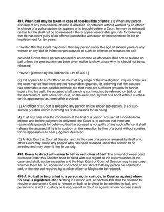 497. When bail may be taken in case of non-bailable offence: (1) When any person
accused of any non-bailable offence is arrested or detained without warrant by an officer
in charge of a police station, or appears or is brought-before a Court, he may be released
on bail but he shall not be so released if there appear reasonable grounds for believing
that he has been guilty of an offence punishable with death or imprisonment for life or
imprisonment for ten years:
Provided that the Court may direct .that any person under the age of sixteen years or any
woman or any sick or infirm person accused of such an offence be released on bail,
provided further that a person accused of an offence as aforesaid shall not be release on
ball unless the prosecution has been given notice to show cause why he should not be so
released:
Proviso : [Omitted by the Ordinance, LIV of 2001.]
(2) If it appears to such Officer or Court at any stage of the investigation, inquiry or trial, as
the case may be that there are not reasonable: grounds, for believing that the accused
has committed a non-bailable offence; but that there are sufficient grounds for further
inquiry into his guilt, the accused shall, pending such inquiry, be released on bail, or, at
the discretion of such officer or Court, on the execution ,by him of a bond without sureties
for his appearance as hereinafter provided.
(3) An officer of a Court is releasing any person on bail under sub-section, (1) or sub-
section (2) shall record in writing his or its reasons for so doing.
(4) If, at any time after the conclusion at the trial of a person accused of a non-bailable
offence and before judgment is delivered, the Court is, of opinion that there are
reasonable grounds for believing that the accused is not guilty of any such offence, it shall
release the accused, if he is in custody on the execution by him of a bond without sureties
for his appearance to hear judgment delivered.
(5) A High Court or Court of Session and, in the case of a person released by itself any,
other Court may cause any person who has been released under this section to be
arrested and may commit him to custody.
498. Power to direct admission to bah or reduction of bail: The amount of every bond
executed under this Chapter shad be fixed with due regard to the circumstances of the,
case, and shall, not be excessive and the High Court or Court of Session may in any case,
whether there be. an, appeal on conviction or riot, direct that any person be admitted to
bail, or that the bail required by a police officer or Magistrate be reduced.
498-A. No bail to be granted to a person not in custody, in Court or against whom
no case is registered, etc.: Nothing in Section 497, or Section 498 shall be deemed to
require or authorise a Court to release on bail, or to direct to be admitted to bail, any
person who is not in custody or is not present in Court or against whom no case stands
 