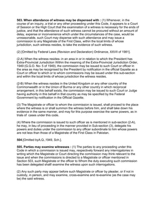 503. When attendance of witness may be dispensed with : (1) Whenever, in the
course of an inquiry, a trial or any other proceeding under this Code, it appears to a Court
of Session or the High Court that the examination of a witness is necessary for the ends of
justice, and that the attendance of such witness cannot be procured without an amount of
delay, expense or inconvenience which under the circumstances of the case, would be
unreasonable, such Court may dispense with such attendance and may issue a
commission to any Magistrate of the First Class, within the local limits of whose
jurisdiction, such witness resides, to take the evidence of such witness.
(2) [Omitted by Federal Laws (Revision and Declaration) Ordinance, XXVII of 1981].
(2-A) When the witness resides- in an area in or in relation to which the President has
Extra-Provincial Jurisdiction Within the meaning of the Extra-Provincial Jurisdiction Order,
1949 (G.G.O. No- 5 of 1949), the commission may be issued to such Court or officer in
the area as may be recognised by the President by notification in the official Gazette as a
Court or officer to which or to whom commissions may be issued under this sub-section
and within the local limits of whose jurisdiction the witness resides.
(2-B) When the witness resides in the United Kingdom or any other country of the
Commonwealth or in the Union of Burma or any other country in which reciprocal
arrangement, in this behalf exists, the commission may be issued to such Court or Judge
having authority in this behalf in that country as may be specified by the Federal
Government by notification in the Official Gazette.
(3) The Magistrate or officer to whom the commission is issued, shall proceed to the place
where the witness is or shall summon the witness before him, and shall take down his
evidence in the same manner, and may for this purpose exercise the same powers, as in
trials of cases under this code.
(4) Where the commission is issued to such officer as is mentioned in sub-section (2-A),
he may, in lieu of proceeding in the manner provided in Sub-section (3), delegate his
powers and duties under the commission to any officer subordinate to him whose powers
are not less than those of a Magistrate of the First Class in Pakistan.
504.[Omitted byA,Q.,1949, Sch.].
505. Parties may examine witnesses : (1) The parties to any proceeding under this
Code in which a commission is issued may, respectively forward any interrogatories in
writing which the Magistrate or Court directing the commission may think relevant to the
issue and when the commissions is directed to a Magistrate or officer mentioned in
Section 503, such Magistrate or the officer to Whom the duty executing such commission
has been delegated shall! examine the witness upon such interrogations.
(2) Any such party may appear before such Magistrate or officer by pleader, or if not in
custody, in person, and may examine, cross-examine and re-examine (as the case may
be) the said witness.
 