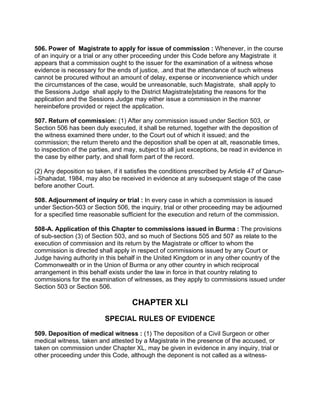 506. Power of Magistrate to apply for issue of commission : Whenever, in the course
of an inquiry or a trial or any other proceeding under this Code before any Magistrate it
appears that a commission ought to the issuer for the examination of a witness whose
evidence is necessary for the ends of justice, .and that the attendance of such witness
cannot be procured without an amount of delay, expense or inconvenience which under
the circumstances of the case, would be unreasonable, such Magistrate, shall apply to
the Sessions Judge shall apply to the District Magistrate]stating the reasons for the
application and the Sessions Judge may either issue a commission in the manner
hereinbefore provided or reject the application.
507. Return of commission: (1) After any commission issued under Section 503, or
Section 506 has been duly executed, it shall be returned, together with the deposition of
the witness examined there under, to the Court out of which it issued; and the
commission; the return thereto and the deposition shall be open at alt, reasonable times,
to inspection of the parties, and may, subject to all just exceptions, be read in evidence in
the case by either party, and shall form part of the record.
(2) Any deposition so taken, if it satisfies the conditions prescribed by Article 47 of Qanun-
i-Shahadat, 1984, may also be received in evidence at any subsequent stage of the case
before another Court.
508. Adjournment of inquiry or trial : In every case in which a commission is issued
under Section-503 or Section 506, the inquiry, trial or other proceeding may be adjourned
for a specified time reasonable sufficient for the execution and return of the commission.
508-A. Application of this Chapter to commissions issued in Burma : The provisions
of sub-section (3) of Section 503, and so much of Sections 505 and 507 as relate to the
execution of commission and its return by the Magistrate or officer to whom the
commission is directed shall apply in respect of commissions issued by any Court or
Judge having authority in this behalf in the United Kingdom or in any other country of the
Commonwealth or in the Union of Burma or any other country in which reciprocal
arrangement in this behalf exists under the law in force in that country relating to
commissions for the examination of witnesses, as they apply to commissions issued under
Section 503 or Section 506.
CHAPTER XLI
SPECIAL RULES OF EVIDENCE
509. Deposition of medical witness : (1) The deposition of a Civil Surgeon or other
medical witness, taken and attested by a Magistrate in the presence of the accused, or
taken on commission under Chapter XL, may be given in evidence in any inquiry, trial or
other proceeding under this Code, although the deponent is not called as a witness-
 