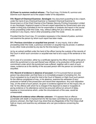 (2) Power to summon medical witness : The Court may, if it thinks fit, summon and
examine such deponent as to the subject matter of his deposition.
510. Report of Chemical Examiner, Serologist: Any document purporting to be a report,
under the hand of any Chemical Examiner or Assistant Chemical Examiner to
Government or of the Chief Chemist of the Pakistan Security Printing Corporation Limited
or any Serologist, fingerprint expert or fire-arm expert appointed by Government upon any
matter or thing duty submitted to him for examination or analysts and report in the course
of any proceeding under this Code, may, without calling him as a witness, be used as
evidence in any inquiry, trial or other proceeding under this Code:
Provided that the Court may, if it considers necessary in the interest of justice, summon
and examine the person by whom such report has been made.
511. Previous conviction or acquittal how proved : In any inquiry, trial or other
proceeding wider this Code, a previous conviction or acquittal may be proved, in addition
to any other mode provided by any law for the time being in force-
(a) by an extract certified under the hand of the officer having the custody of the records of
the Court in which such conviction or acquittal was had to be a copy of the sentence or the
order.
(b) In case of a conviction, either by a certificate signed by the officer incharge of the jail in
which the punishment or any part thereof was inflicted, or by production of the warrant of
commitment under which the punishment was suffered, together with in each of such
cases, evidence as to the identity of the accused person with the person so convicted or
acquitted.
512. Record of evidence in absence of accused: (1) if it is proved that an accused
person has absconded, and that there is no immediate prospect of arresting him, the
Court competent to try of send for trial to the Court of Session or High Court such person
for the offence complained of may, in his absence, examine the witnesses (if any)
produced on behalf of the prosecution and record their depositions. Any such deposition
may, on the arrest of such person, be given in evidence against him on the inquiry into, or
trial for the offence with which he is charged if the deponent is dead or incapable of,
giving evidence or his attendance cannot be procured without an amount of delay,
expanse or inconvenience which, under the circumstance's of the case, would be
unreasonable,
(2) Record of evidence when offender unknown : if it appears that an offence
punishable with death or imprisonment for life has been committed by some person or
persons unknown, the High Court may direct that any Magistrate of the First Class shall
hold an inquiry and examine any witnesses who can give evidence concerning the
offence.
 