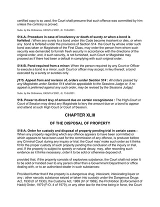 certified copy is so used, the Court shall presume that such offence was committed by him
unless the contrary is proved.
Subs. by the Ordinance, XXXVII of 2001, dt. 13-8-2001.
514-A. Procedure in case of insolvency or death of surety or when a bond is
forfeited : When any surety to a bond under this Code become insolvent or dies, or when
any bond is forfeited under the provisions of Section 514 the Court by whose order such
bond was taken or Magistrate of the First Class, may order the person from whom such
security was demanded to furnish fresh security in accordance with the directions of the
original order, and, it such security, is not furnished, such Court or Magistrate may
proceed as if there had been a default in complying with such original order.
514-B. Pond required from a minor: When the person required by any Court or Officer
to execute a bond is a minor, such Court or officer may accept, in lieu thereof, a bond
executed by a surety or sureties only.
[515. Appeal from and revision of, orders under Section 514 : All orders passed by
any Magistrate under Section 514 shall be appealable to the Sessions Judge or, if no
appeal is preferred against any such order, may be revised by the Sessions Judge].
Subs. by the Ordinance, XXXVII of 2001, dt. 13-8-2001.
516. Power to direct levy of amount due on certain recognizance : The High-Court or
Court of Session may direct any Magistrate to levy the amount due on a bond to appear
and attend at such High Court or Court of Session.
CHAPTER XLIII
OF THE DISPOSAL OF PROPERTY
516-A. Order for custody and disposal of property pending trial in certain cases :
When any property regarding which any offence appears to have been committed or
which appears to have been used for the commission of any offence, is producer before
any Criminal Court during any inquiry or trial, the Court may' make such order as it thinks
fit for the proper custody of such property pending the conclusion of the inquiry or trial,
and, If the property is subject to speedy or natural decay, may, after recording such
evidence as it thinks necessary, order it to be sold or otherwise deposed of.
provided that, if the property consists of explosives substance, the Court shall not order It
to be sold or handed over to any person other than a Government Department or office
dealing with, or to an authorised dealer in such substances:
Provided further that if the property is a dangerous drug, intoxicant, intoxicating liquor or
any ; other narcotic substance seized or taken into custody under the Dangerous Drugs
Act, 1930 (II of 1930), the Customs Act, 1969 (IV of 1969), the Prohibition (Enforcement of
Hadd) Order, 1979 (P.O. 4 of 1979), or any other law for the time being in force, the Court
 