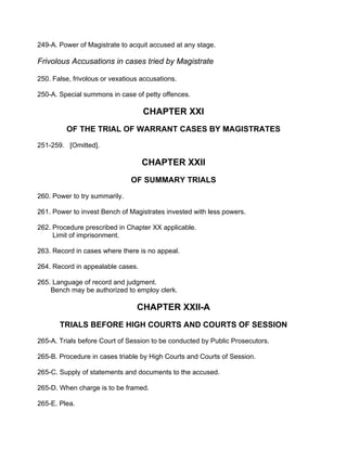 249-A. Power of Magistrate to acquit accused at any stage.
Frivolous Accusations in cases tried by Magistrate
250. False, frivolous or vexatious accusations.
250-A. Special summons in case of petty offences.
CHAPTER XXI
OF THE TRIAL OF WARRANT CASES BY MAGISTRATES
251-259. [Omitted].
CHAPTER XXII
OF SUMMARY TRIALS
260. Power to try summarily.
261. Power to invest Bench of Magistrates invested with less powers.
262. Procedure prescribed in Chapter XX applicable.
Limit of imprisonment.
263. Record in cases where there is no appeal.
264. Record in appealable cases.
265. Language of record and judgment.
Bench may be authorized to employ clerk.
CHAPTER XXII-A
TRIALS BEFORE HIGH COURTS AND COURTS OF SESSION
265-A. Trials before Court of Session to be conducted by Public Prosecutors.
265-B. Procedure in cases triable by High Courts and Courts of Session.
265-C. Supply of statements and documents to the accused.
265-D. When charge is to be framed.
265-E. Plea.
 