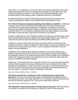 may, either on. an application or of its own motion and under its supervision and control,
obtain and prepare such number of samples of the property as it may deem fit for safe
custody and production before it or any other Court and cause destruction of the
remaining portion of the property under a certificate issued by it in that Behalf:
Provided also that such samples shall be deemed to be Whole of the property in an
inquiry or proceeding in relation to such offence before any authority or Court.
517. Order for disposal of property regarding which offence committed : (1) When an
.inquiry or a trial in any Criminal Court is concluded, the Court may make such order
as it thinks fit for the disposal by destruction, confiscation, or delivery to any person
claiming to be entitled to possession thereof or otherwise of any property or document
produced before it or in its custody or regarding whiter any offence appear to have been
committed or which has been used for the commission of any offence.
(2) When a High Court or Court of Sessions makes such order and cannot through its own
officers conveniently deliver the property to the person entitled thereto, such Court may
direct that the order be carried into effect by the [District Officer (Revenue)]
(3) When an, order Is made under this section such order shall not. except where the
property is livestock or subject to speedy and natural decay, and save as provided by sub-
section (4), be carried out for one month, or, when an appeal is presented, until such
appeal has been disposed of.
(4) Nothing in this section shall be deemed to prohibit any Court from delivering any
property under the provisions of sub-section (1) to any person claiming to be entitled to
the possession thereof, on his executing a bond with or without sureties to the satisfaction
of the Court; engaging to restore such property to the Court if the order made under this
section is modified or set aside on appeal.
Explanation : In this section the term "property" includes in the case of property regarding
which an offence appear to have been committed, not only such property as has been
originally in the possession or under the control of any party, but also any property into or
for which the same may have been converted or exchanged, and anything acquired by
such conversion or exchange, whether immediately or otherwise.
Subs. by the Ordinance. XXXVII of 2001, dt. 13-8-2001;
518. Order may take form of reference in lieu of itself passing an order under
Section 517: The Court may direct the property to be delivered to [a Magistrate of the
First Class] who shall in such cases deal with if as if it had been seized by the police and
the Seizure had been reported to him in the manner hereinafter mentioned.
Subs. by the Ordinance. XXXVII of 2001, dt. 13-8-2001;
519. Payment to innocent purchaser or money found on accused : When any person
is convicted of any offence which includes, or amounts to, theft or receiving stolen
 