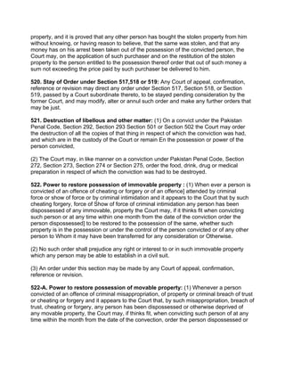 property, and it is proved that any other person has bought the stolen property from him
without knowing, or having reason to believe, that the same was stolen, and that any
money has on his arrest been taken out of the possession of the convicted person, the
Court may, on the application of such purchaser and on the restitution of the stolen
property to the person entitled to the possession thereof order that out of such money a
sum not exceeding the price paid by such purchaser be delivered to him.
520. Stay of Order under Section 517,518 or 519: Any Court of appeal, confirmation,
reference or revision may direct any order under Section 517, Section 518, or Section
519, passed by a Court subordinate thereto, to be stayed pending consideration by the
former Court, and may modify, alter or annul such order and make any further orders that
may be just.
521. Destruction of libellous and other matter: (1) On a convict under the Pakistan
Penal Code, Section 292, Section 293 Section 501 or Section 502 the Court may order
the destruction of all the copies of that thing in respect of which the conviction was had,
and which are in the custody of the Court or remain En the possession or power of the
person convicted,
(2) The Court may, in like manner on a conviction under Pakistan Penal Code, Section
272, Section 273, Section 274 or Section 275, order the food, drink, drug or medical
preparation in respect of which the conviction was had to be destroyed.
522. Power to restore possession of immovable property : (1) When ever a person is
convicted of an offence of cheating or forgery or of an offence] attended by criminal
force or show of force or by criminal intimidation and it appears to the Court that by such
cheating forgery, force of Show of force of criminal intimidation any person has been
dispossessed of any immovable, property the Court may, if it thinks fit when convicting
such person or at any time within one month from the date of the conviction order the
person dispossessed] to be restored to the possession of the same, whether such
property is in the possession or under the control of the person convicted or of any other
person to Whom it may have been transferred for any consideration or Otherwise.
(2) No such order shall prejudice any right or interest to or in such immovable property
which any person may be able to establish in a civil suit.
(3) An order under this section may be made by any Court of appeal, confirmation,
reference or revision.
522-A. Power to restore possession of movable property: (1) Whenever a person
convicted of an offence of criminal misappropriation, of property or criminal breach of trust
or cheating or forgery and it appears to the Court that, by such misappropriation, breach of
trust, cheating or forgery, any person has been dispossessed or otherwise deprived of
any movable property, the Court may, if thinks fit, when convicting such person of at any
time within the month from the date of the convection, order the person dispossessed or
 