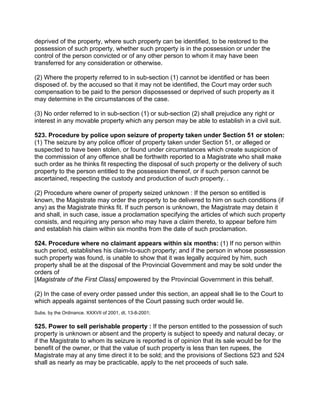 deprived of the property, where such property can be identified, to be restored to the
possession of such property, whether such property is in the possession or under the
control of the person convicted or of any other person to whom it may have been
transferred for any consideration or otherwise.
(2) Where the property referred to in sub-section (1) cannot be identified or has been
disposed of. by the accused so that it may not be identified, the Court may order such
compensation to be paid to the person dispossessed or deprived of such property as it
may determine in the circumstances of the case.
(3) No order referred to in sub-section (1) or sub-section (2) shall prejudice any right or
interest in any movable property which any person may be able to establish in a civil suit.
523. Procedure by police upon seizure of property taken under Section 51 or stolen:
(1) The seizure by any police officer of property taken under Section 51, or alleged or
suspected to have been stolen, or found under circumstances which create suspicion of
the commission of any offence shall be forthwith reported to a Magistrate who shall make
such order as he thinks fit respecting the disposal of such property or the delivery of such
property to the person entitled to the possession thereof, or if such person cannot be
ascertained, respecting the custody and production of such property. .
(2) Procedure where owner of property seized unknown : If the person so entitled is
known, the Magistrate may order the property to be delivered to him on such conditions (if
any) as the Magistrate thinks fit. If such person is unknown, the Magistrate may detain it
and shall, in such case, issue a proclamation specifying the articles of which such property
consists, and requiring any person who may have a claim thereto, to appear before him
and establish his claim within six months from the date of such proclamation.
524. Procedure where no claimant appears within six months: (1) If no person within
such period, establishes his claim-to-such property; and if the person in whose possession
such property was found, is unable to show that it was legally acquired by him, such
property shall be at the disposal of the Provincial Government and may be sold under the
orders of
[Magistrate of the First Class] empowered by the Provincial Government in this behalf.
(2) In the case of every order passed under this section, an appeal shall lie to the Court to
which appeals against sentences of the Court passing such order would lie.
Subs. by the Ordinance. XXXVII of 2001, dt. 13-8-2001;
525. Power to sell perishable property : If the person entitled to the possession of such
property is unknown or absent and the property is subject to speedy and natural decay, or
if the Magistrate to whom its seizure is reported is of opinion that its sale would be for the
benefit of the owner, or that the value of such property is less than ten rupees, the
Magistrate may at any time direct it to be sold; and the provisions of Sections 523 and 524
shall as nearly as may be practicable, apply to the net proceeds of such sale.
 